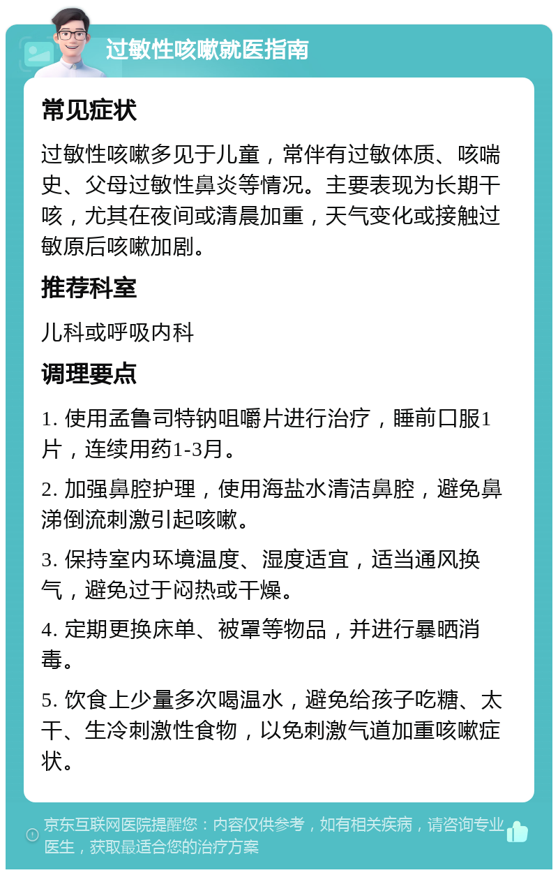 过敏性咳嗽就医指南 常见症状 过敏性咳嗽多见于儿童，常伴有过敏体质、咳喘史、父母过敏性鼻炎等情况。主要表现为长期干咳，尤其在夜间或清晨加重，天气变化或接触过敏原后咳嗽加剧。 推荐科室 儿科或呼吸内科 调理要点 1. 使用孟鲁司特钠咀嚼片进行治疗，睡前口服1片，连续用药1-3月。 2. 加强鼻腔护理，使用海盐水清洁鼻腔，避免鼻涕倒流刺激引起咳嗽。 3. 保持室内环境温度、湿度适宜，适当通风换气，避免过于闷热或干燥。 4. 定期更换床单、被罩等物品，并进行暴晒消毒。 5. 饮食上少量多次喝温水，避免给孩子吃糖、太干、生冷刺激性食物，以免刺激气道加重咳嗽症状。