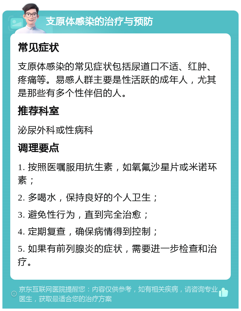 支原体感染的治疗与预防 常见症状 支原体感染的常见症状包括尿道口不适、红肿、疼痛等。易感人群主要是性活跃的成年人，尤其是那些有多个性伴侣的人。 推荐科室 泌尿外科或性病科 调理要点 1. 按照医嘱服用抗生素，如氧氟沙星片或米诺环素； 2. 多喝水，保持良好的个人卫生； 3. 避免性行为，直到完全治愈； 4. 定期复查，确保病情得到控制； 5. 如果有前列腺炎的症状，需要进一步检查和治疗。