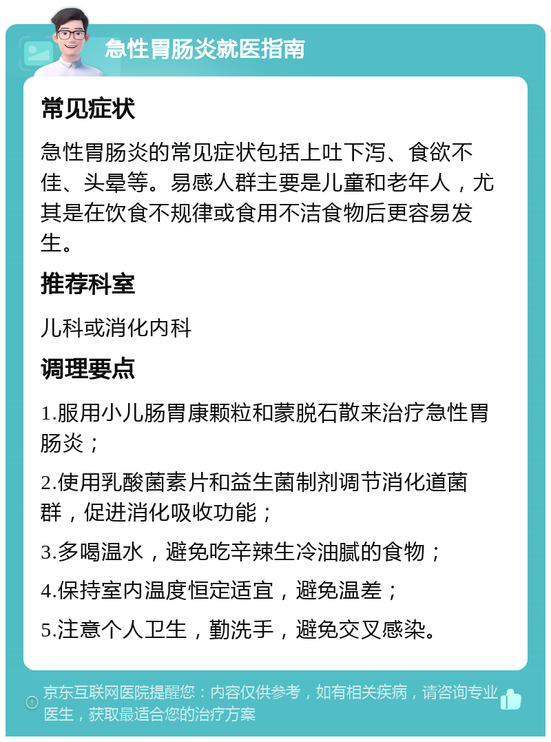 急性胃肠炎就医指南 常见症状 急性胃肠炎的常见症状包括上吐下泻、食欲不佳、头晕等。易感人群主要是儿童和老年人，尤其是在饮食不规律或食用不洁食物后更容易发生。 推荐科室 儿科或消化内科 调理要点 1.服用小儿肠胃康颗粒和蒙脱石散来治疗急性胃肠炎； 2.使用乳酸菌素片和益生菌制剂调节消化道菌群，促进消化吸收功能； 3.多喝温水，避免吃辛辣生冷油腻的食物； 4.保持室内温度恒定适宜，避免温差； 5.注意个人卫生，勤洗手，避免交叉感染。