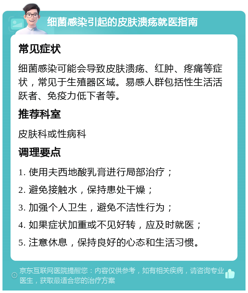 细菌感染引起的皮肤溃疡就医指南 常见症状 细菌感染可能会导致皮肤溃疡、红肿、疼痛等症状，常见于生殖器区域。易感人群包括性生活活跃者、免疫力低下者等。 推荐科室 皮肤科或性病科 调理要点 1. 使用夫西地酸乳膏进行局部治疗； 2. 避免接触水，保持患处干燥； 3. 加强个人卫生，避免不洁性行为； 4. 如果症状加重或不见好转，应及时就医； 5. 注意休息，保持良好的心态和生活习惯。