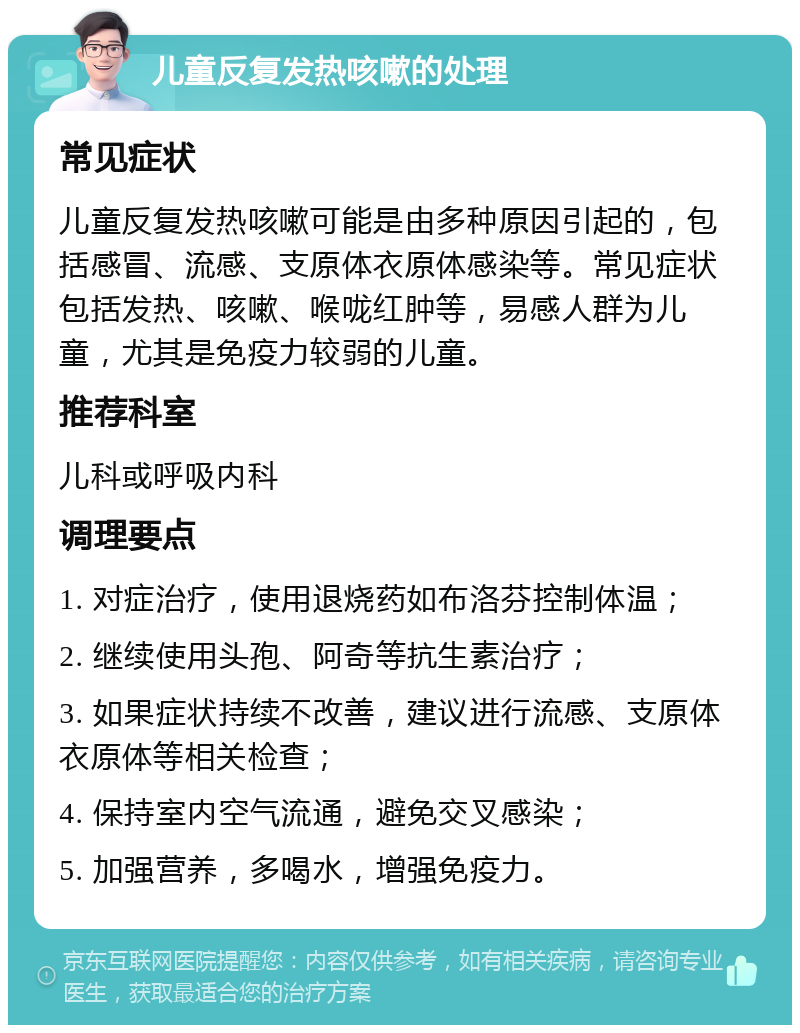 儿童反复发热咳嗽的处理 常见症状 儿童反复发热咳嗽可能是由多种原因引起的，包括感冒、流感、支原体衣原体感染等。常见症状包括发热、咳嗽、喉咙红肿等，易感人群为儿童，尤其是免疫力较弱的儿童。 推荐科室 儿科或呼吸内科 调理要点 1. 对症治疗，使用退烧药如布洛芬控制体温； 2. 继续使用头孢、阿奇等抗生素治疗； 3. 如果症状持续不改善，建议进行流感、支原体衣原体等相关检查； 4. 保持室内空气流通，避免交叉感染； 5. 加强营养，多喝水，增强免疫力。