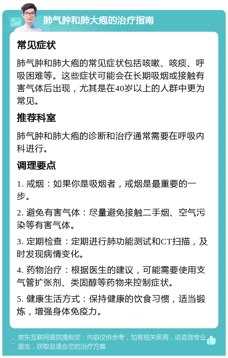 肺气肿和肺大疱的治疗指南 常见症状 肺气肿和肺大疱的常见症状包括咳嗽、咳痰、呼吸困难等。这些症状可能会在长期吸烟或接触有害气体后出现，尤其是在40岁以上的人群中更为常见。 推荐科室 肺气肿和肺大疱的诊断和治疗通常需要在呼吸内科进行。 调理要点 1. 戒烟：如果你是吸烟者，戒烟是最重要的一步。 2. 避免有害气体：尽量避免接触二手烟、空气污染等有害气体。 3. 定期检查：定期进行肺功能测试和CT扫描，及时发现病情变化。 4. 药物治疗：根据医生的建议，可能需要使用支气管扩张剂、类固醇等药物来控制症状。 5. 健康生活方式：保持健康的饮食习惯，适当锻炼，增强身体免疫力。