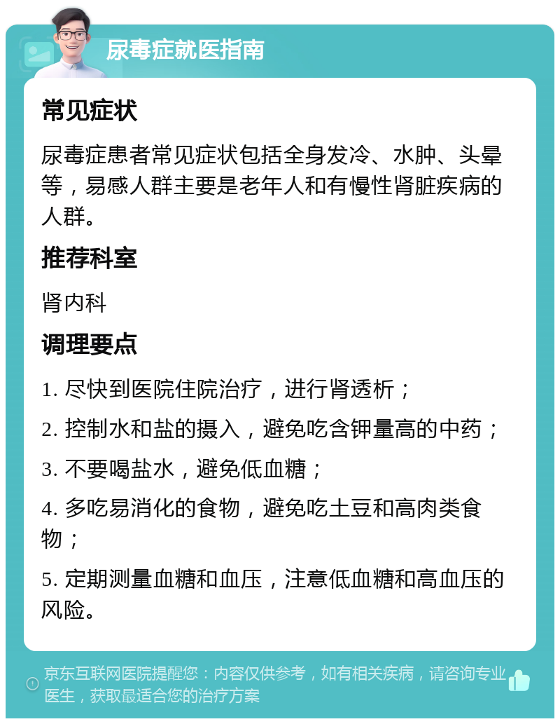 尿毒症就医指南 常见症状 尿毒症患者常见症状包括全身发冷、水肿、头晕等，易感人群主要是老年人和有慢性肾脏疾病的人群。 推荐科室 肾内科 调理要点 1. 尽快到医院住院治疗，进行肾透析； 2. 控制水和盐的摄入，避免吃含钾量高的中药； 3. 不要喝盐水，避免低血糖； 4. 多吃易消化的食物，避免吃土豆和高肉类食物； 5. 定期测量血糖和血压，注意低血糖和高血压的风险。