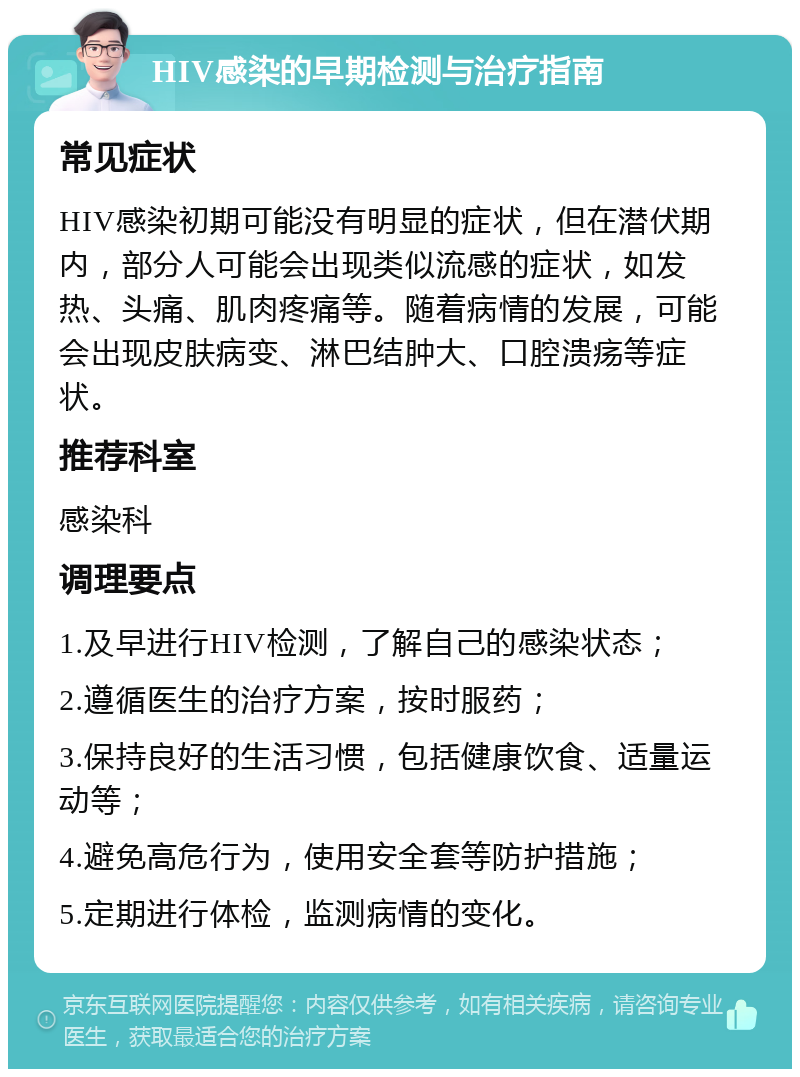 HIV感染的早期检测与治疗指南 常见症状 HIV感染初期可能没有明显的症状，但在潜伏期内，部分人可能会出现类似流感的症状，如发热、头痛、肌肉疼痛等。随着病情的发展，可能会出现皮肤病变、淋巴结肿大、口腔溃疡等症状。 推荐科室 感染科 调理要点 1.及早进行HIV检测，了解自己的感染状态； 2.遵循医生的治疗方案，按时服药； 3.保持良好的生活习惯，包括健康饮食、适量运动等； 4.避免高危行为，使用安全套等防护措施； 5.定期进行体检，监测病情的变化。