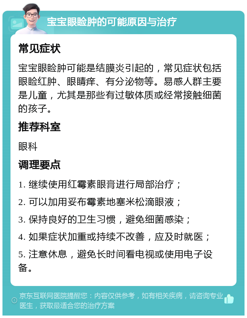 宝宝眼睑肿的可能原因与治疗 常见症状 宝宝眼睑肿可能是结膜炎引起的，常见症状包括眼睑红肿、眼睛痒、有分泌物等。易感人群主要是儿童，尤其是那些有过敏体质或经常接触细菌的孩子。 推荐科室 眼科 调理要点 1. 继续使用红霉素眼膏进行局部治疗； 2. 可以加用妥布霉素地塞米松滴眼液； 3. 保持良好的卫生习惯，避免细菌感染； 4. 如果症状加重或持续不改善，应及时就医； 5. 注意休息，避免长时间看电视或使用电子设备。