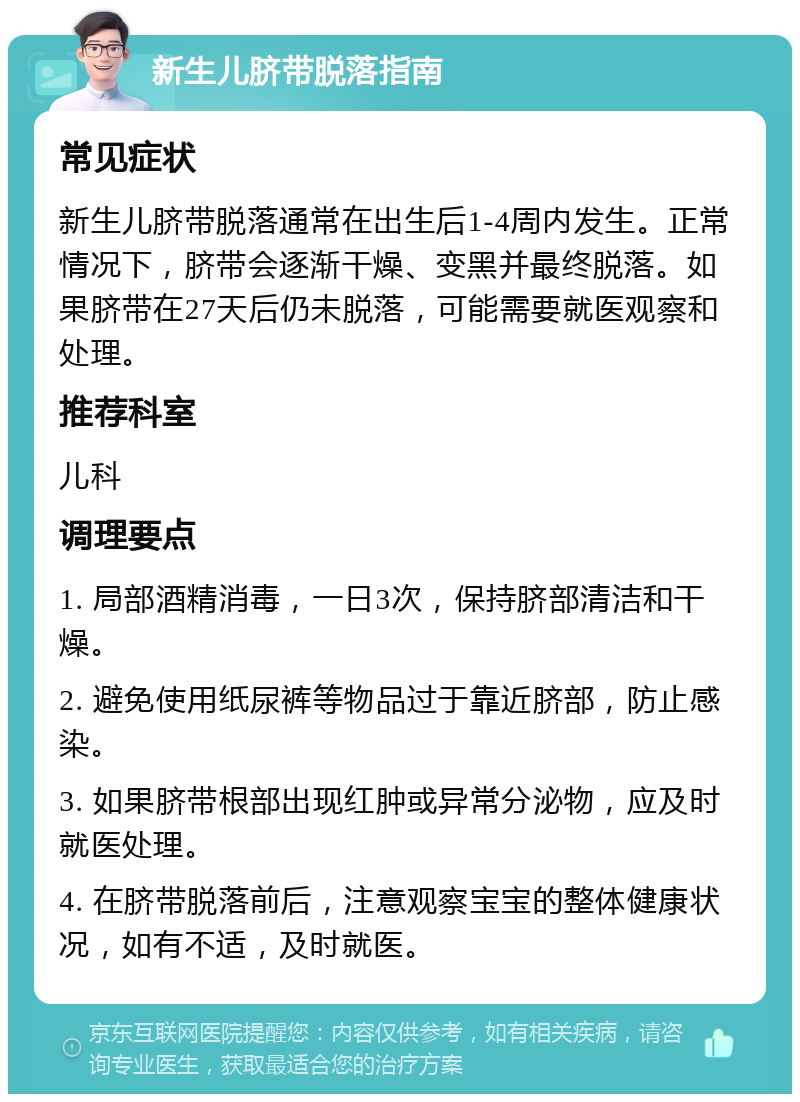 新生儿脐带脱落指南 常见症状 新生儿脐带脱落通常在出生后1-4周内发生。正常情况下，脐带会逐渐干燥、变黑并最终脱落。如果脐带在27天后仍未脱落，可能需要就医观察和处理。 推荐科室 儿科 调理要点 1. 局部酒精消毒，一日3次，保持脐部清洁和干燥。 2. 避免使用纸尿裤等物品过于靠近脐部，防止感染。 3. 如果脐带根部出现红肿或异常分泌物，应及时就医处理。 4. 在脐带脱落前后，注意观察宝宝的整体健康状况，如有不适，及时就医。