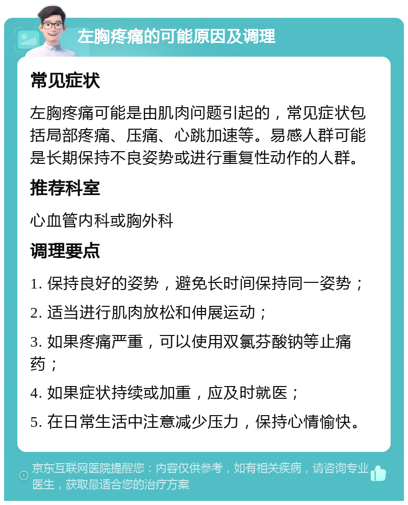 左胸疼痛的可能原因及调理 常见症状 左胸疼痛可能是由肌肉问题引起的，常见症状包括局部疼痛、压痛、心跳加速等。易感人群可能是长期保持不良姿势或进行重复性动作的人群。 推荐科室 心血管内科或胸外科 调理要点 1. 保持良好的姿势，避免长时间保持同一姿势； 2. 适当进行肌肉放松和伸展运动； 3. 如果疼痛严重，可以使用双氯芬酸钠等止痛药； 4. 如果症状持续或加重，应及时就医； 5. 在日常生活中注意减少压力，保持心情愉快。