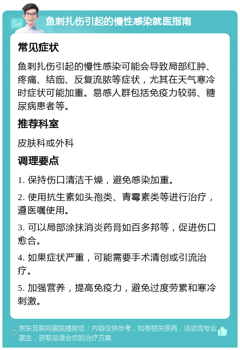 鱼刺扎伤引起的慢性感染就医指南 常见症状 鱼刺扎伤引起的慢性感染可能会导致局部红肿、疼痛、结痂、反复流脓等症状，尤其在天气寒冷时症状可能加重。易感人群包括免疫力较弱、糖尿病患者等。 推荐科室 皮肤科或外科 调理要点 1. 保持伤口清洁干燥，避免感染加重。 2. 使用抗生素如头孢类、青霉素类等进行治疗，遵医嘱使用。 3. 可以局部涂抹消炎药膏如百多邦等，促进伤口愈合。 4. 如果症状严重，可能需要手术清创或引流治疗。 5. 加强营养，提高免疫力，避免过度劳累和寒冷刺激。