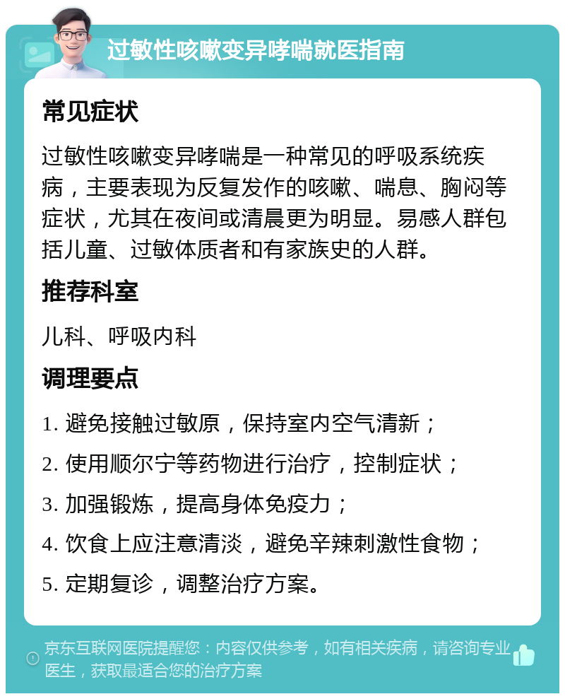 过敏性咳嗽变异哮喘就医指南 常见症状 过敏性咳嗽变异哮喘是一种常见的呼吸系统疾病，主要表现为反复发作的咳嗽、喘息、胸闷等症状，尤其在夜间或清晨更为明显。易感人群包括儿童、过敏体质者和有家族史的人群。 推荐科室 儿科、呼吸内科 调理要点 1. 避免接触过敏原，保持室内空气清新； 2. 使用顺尔宁等药物进行治疗，控制症状； 3. 加强锻炼，提高身体免疫力； 4. 饮食上应注意清淡，避免辛辣刺激性食物； 5. 定期复诊，调整治疗方案。