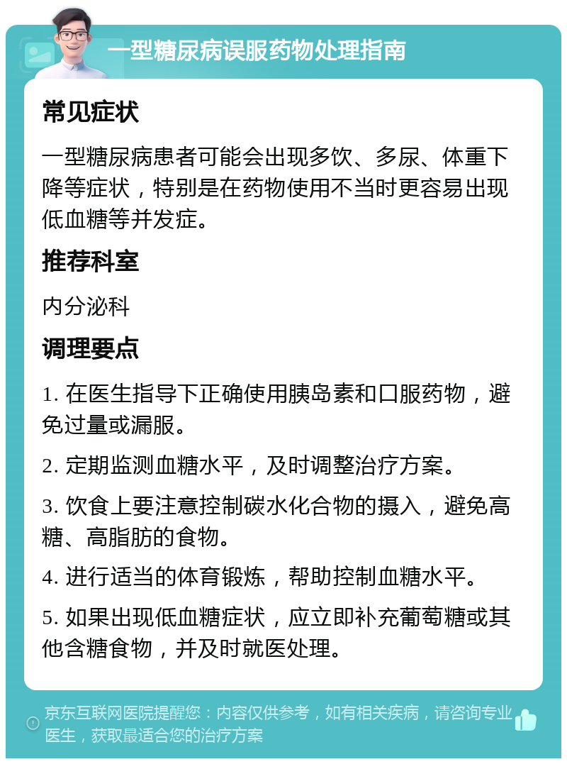 一型糖尿病误服药物处理指南 常见症状 一型糖尿病患者可能会出现多饮、多尿、体重下降等症状，特别是在药物使用不当时更容易出现低血糖等并发症。 推荐科室 内分泌科 调理要点 1. 在医生指导下正确使用胰岛素和口服药物，避免过量或漏服。 2. 定期监测血糖水平，及时调整治疗方案。 3. 饮食上要注意控制碳水化合物的摄入，避免高糖、高脂肪的食物。 4. 进行适当的体育锻炼，帮助控制血糖水平。 5. 如果出现低血糖症状，应立即补充葡萄糖或其他含糖食物，并及时就医处理。