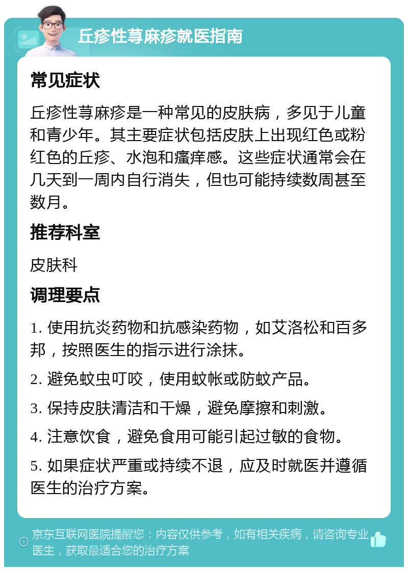 丘疹性荨麻疹就医指南 常见症状 丘疹性荨麻疹是一种常见的皮肤病，多见于儿童和青少年。其主要症状包括皮肤上出现红色或粉红色的丘疹、水泡和瘙痒感。这些症状通常会在几天到一周内自行消失，但也可能持续数周甚至数月。 推荐科室 皮肤科 调理要点 1. 使用抗炎药物和抗感染药物，如艾洛松和百多邦，按照医生的指示进行涂抹。 2. 避免蚊虫叮咬，使用蚊帐或防蚊产品。 3. 保持皮肤清洁和干燥，避免摩擦和刺激。 4. 注意饮食，避免食用可能引起过敏的食物。 5. 如果症状严重或持续不退，应及时就医并遵循医生的治疗方案。