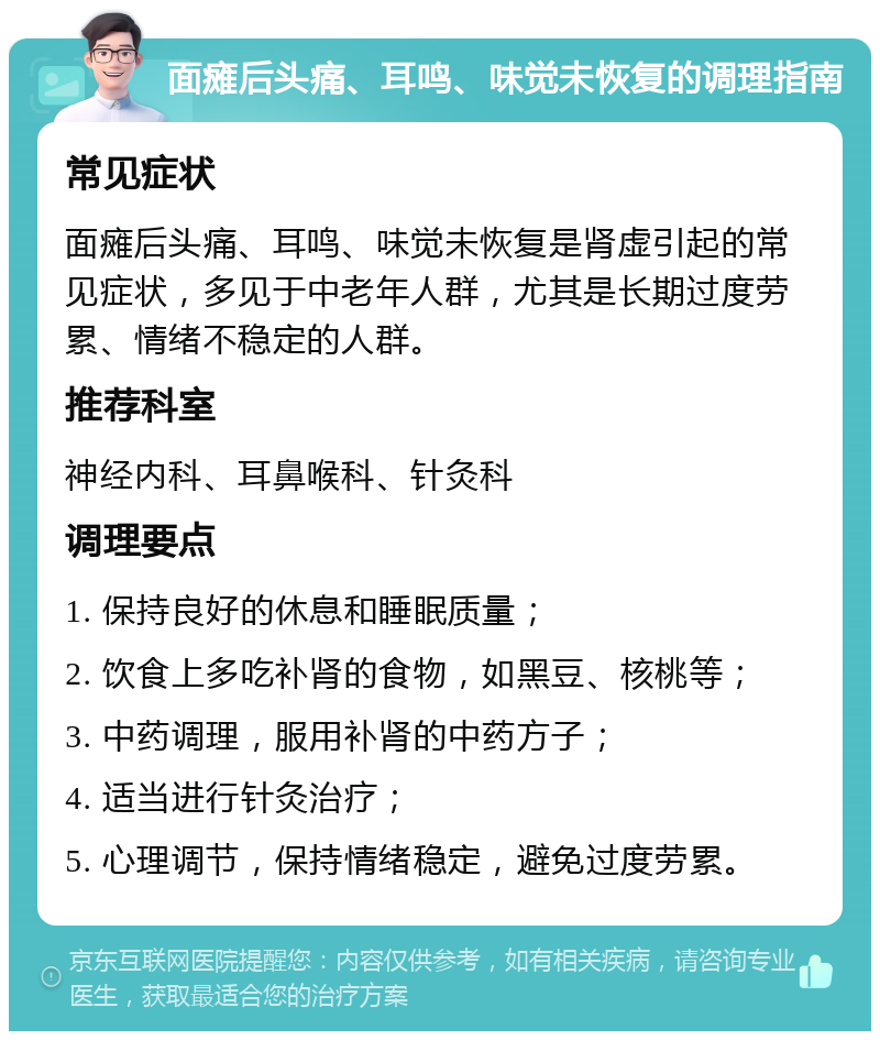 面瘫后头痛、耳鸣、味觉未恢复的调理指南 常见症状 面瘫后头痛、耳鸣、味觉未恢复是肾虚引起的常见症状，多见于中老年人群，尤其是长期过度劳累、情绪不稳定的人群。 推荐科室 神经内科、耳鼻喉科、针灸科 调理要点 1. 保持良好的休息和睡眠质量； 2. 饮食上多吃补肾的食物，如黑豆、核桃等； 3. 中药调理，服用补肾的中药方子； 4. 适当进行针灸治疗； 5. 心理调节，保持情绪稳定，避免过度劳累。