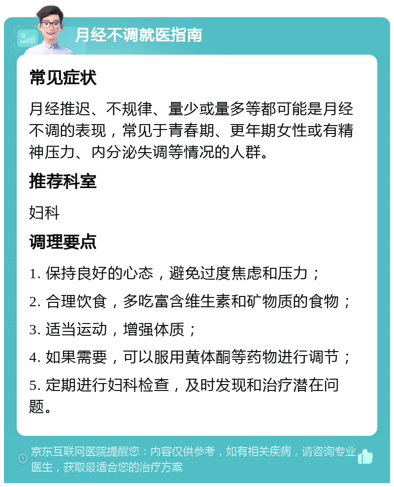 月经不调就医指南 常见症状 月经推迟、不规律、量少或量多等都可能是月经不调的表现，常见于青春期、更年期女性或有精神压力、内分泌失调等情况的人群。 推荐科室 妇科 调理要点 1. 保持良好的心态，避免过度焦虑和压力； 2. 合理饮食，多吃富含维生素和矿物质的食物； 3. 适当运动，增强体质； 4. 如果需要，可以服用黄体酮等药物进行调节； 5. 定期进行妇科检查，及时发现和治疗潜在问题。