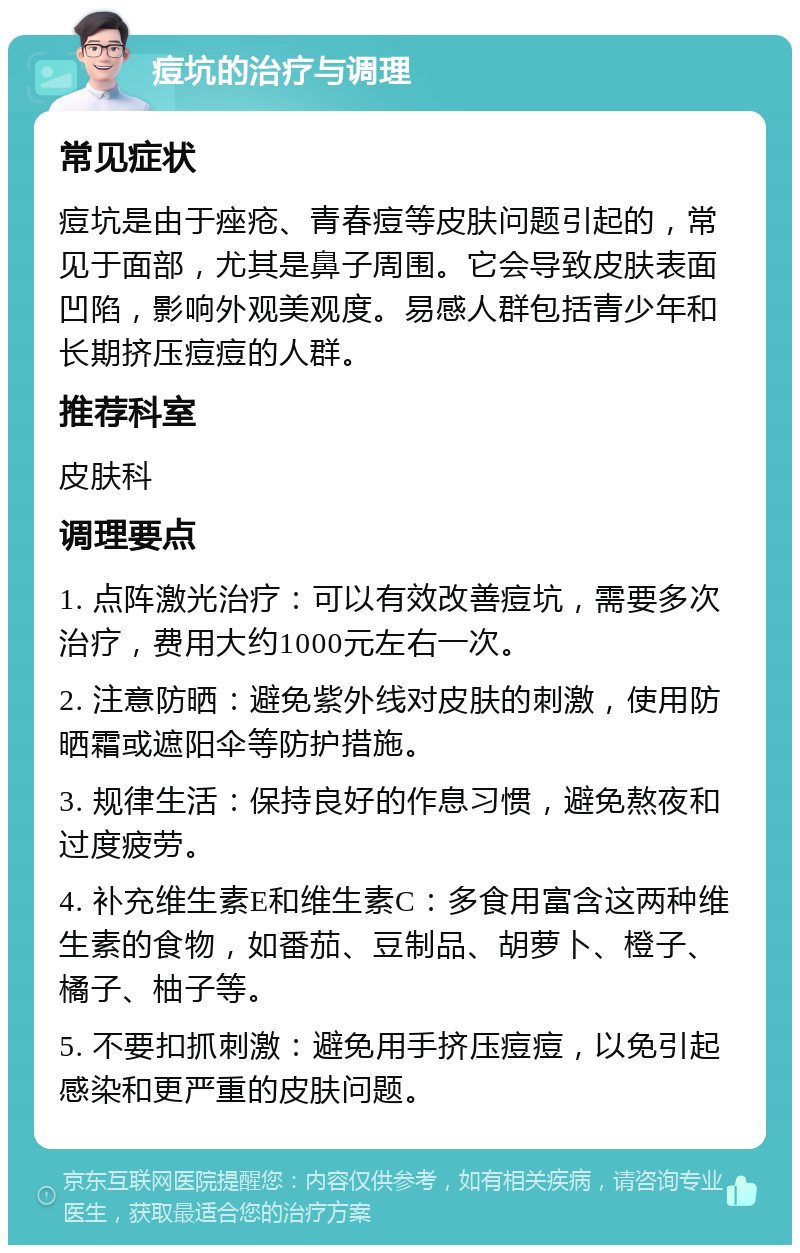 痘坑的治疗与调理 常见症状 痘坑是由于痤疮、青春痘等皮肤问题引起的，常见于面部，尤其是鼻子周围。它会导致皮肤表面凹陷，影响外观美观度。易感人群包括青少年和长期挤压痘痘的人群。 推荐科室 皮肤科 调理要点 1. 点阵激光治疗：可以有效改善痘坑，需要多次治疗，费用大约1000元左右一次。 2. 注意防晒：避免紫外线对皮肤的刺激，使用防晒霜或遮阳伞等防护措施。 3. 规律生活：保持良好的作息习惯，避免熬夜和过度疲劳。 4. 补充维生素E和维生素C：多食用富含这两种维生素的食物，如番茄、豆制品、胡萝卜、橙子、橘子、柚子等。 5. 不要扣抓刺激：避免用手挤压痘痘，以免引起感染和更严重的皮肤问题。