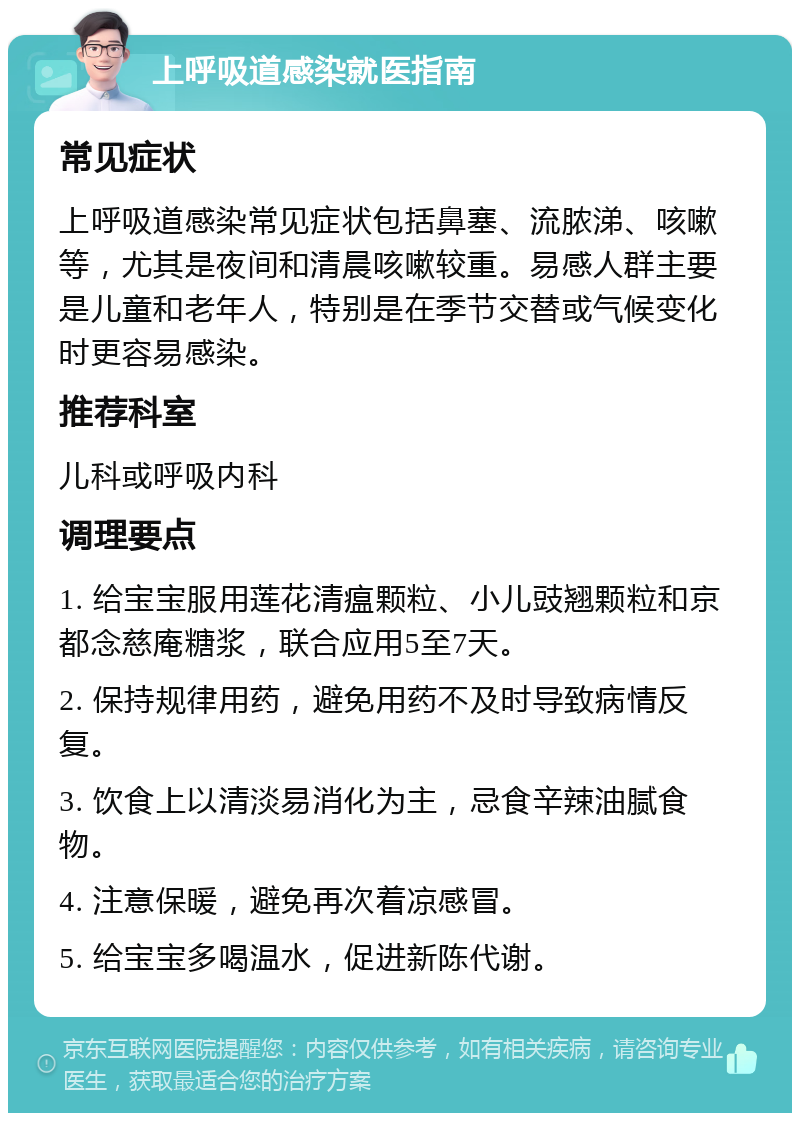 上呼吸道感染就医指南 常见症状 上呼吸道感染常见症状包括鼻塞、流脓涕、咳嗽等，尤其是夜间和清晨咳嗽较重。易感人群主要是儿童和老年人，特别是在季节交替或气候变化时更容易感染。 推荐科室 儿科或呼吸内科 调理要点 1. 给宝宝服用莲花清瘟颗粒、小儿豉翘颗粒和京都念慈庵糖浆，联合应用5至7天。 2. 保持规律用药，避免用药不及时导致病情反复。 3. 饮食上以清淡易消化为主，忌食辛辣油腻食物。 4. 注意保暖，避免再次着凉感冒。 5. 给宝宝多喝温水，促进新陈代谢。