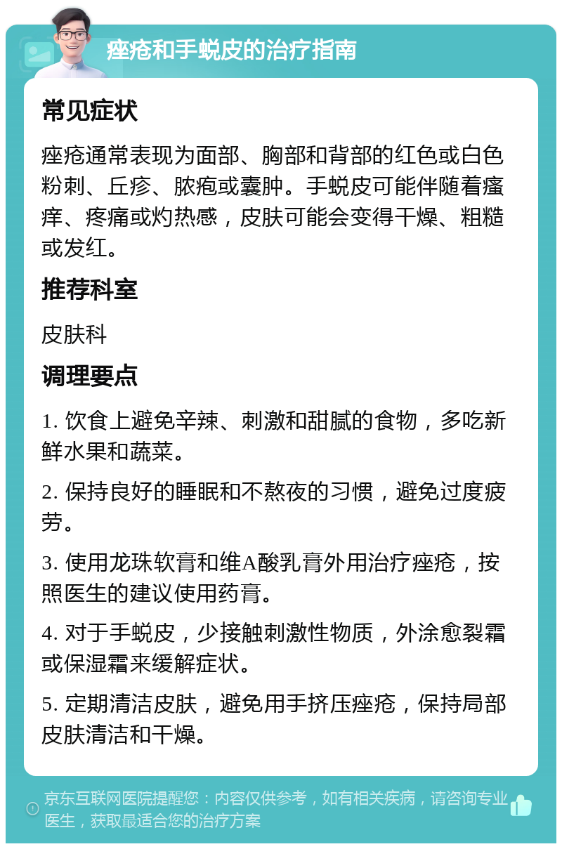 痤疮和手蜕皮的治疗指南 常见症状 痤疮通常表现为面部、胸部和背部的红色或白色粉刺、丘疹、脓疱或囊肿。手蜕皮可能伴随着瘙痒、疼痛或灼热感，皮肤可能会变得干燥、粗糙或发红。 推荐科室 皮肤科 调理要点 1. 饮食上避免辛辣、刺激和甜腻的食物，多吃新鲜水果和蔬菜。 2. 保持良好的睡眠和不熬夜的习惯，避免过度疲劳。 3. 使用龙珠软膏和维A酸乳膏外用治疗痤疮，按照医生的建议使用药膏。 4. 对于手蜕皮，少接触刺激性物质，外涂愈裂霜或保湿霜来缓解症状。 5. 定期清洁皮肤，避免用手挤压痤疮，保持局部皮肤清洁和干燥。