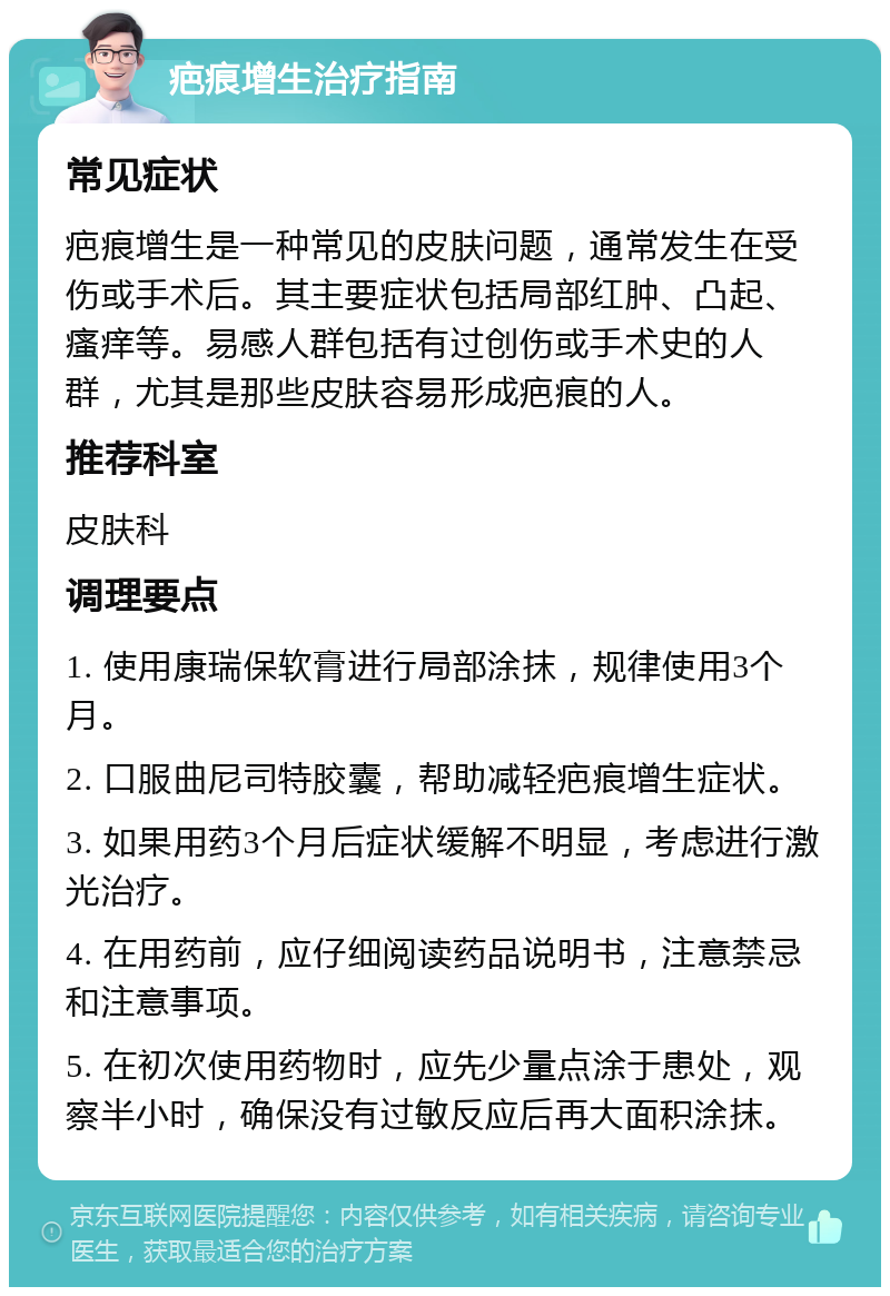 疤痕增生治疗指南 常见症状 疤痕增生是一种常见的皮肤问题，通常发生在受伤或手术后。其主要症状包括局部红肿、凸起、瘙痒等。易感人群包括有过创伤或手术史的人群，尤其是那些皮肤容易形成疤痕的人。 推荐科室 皮肤科 调理要点 1. 使用康瑞保软膏进行局部涂抹，规律使用3个月。 2. 口服曲尼司特胶囊，帮助减轻疤痕增生症状。 3. 如果用药3个月后症状缓解不明显，考虑进行激光治疗。 4. 在用药前，应仔细阅读药品说明书，注意禁忌和注意事项。 5. 在初次使用药物时，应先少量点涂于患处，观察半小时，确保没有过敏反应后再大面积涂抹。