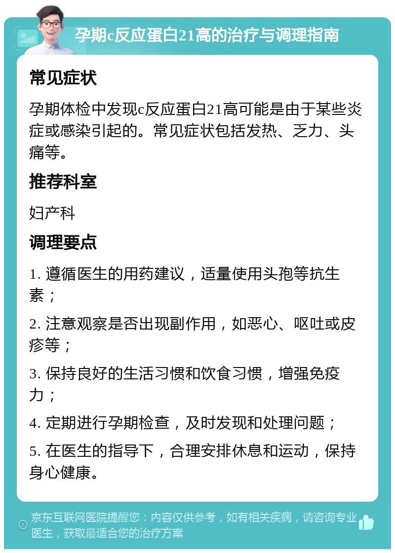 孕期c反应蛋白21高的治疗与调理指南 常见症状 孕期体检中发现c反应蛋白21高可能是由于某些炎症或感染引起的。常见症状包括发热、乏力、头痛等。 推荐科室 妇产科 调理要点 1. 遵循医生的用药建议，适量使用头孢等抗生素； 2. 注意观察是否出现副作用，如恶心、呕吐或皮疹等； 3. 保持良好的生活习惯和饮食习惯，增强免疫力； 4. 定期进行孕期检查，及时发现和处理问题； 5. 在医生的指导下，合理安排休息和运动，保持身心健康。