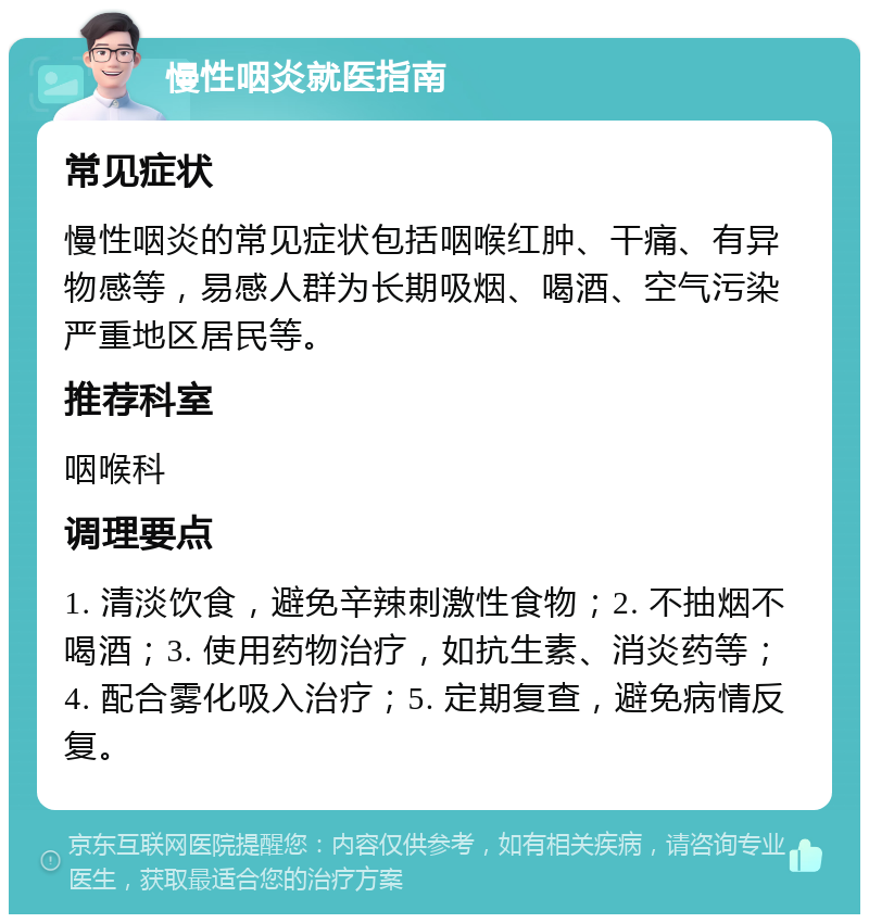 慢性咽炎就医指南 常见症状 慢性咽炎的常见症状包括咽喉红肿、干痛、有异物感等，易感人群为长期吸烟、喝酒、空气污染严重地区居民等。 推荐科室 咽喉科 调理要点 1. 清淡饮食，避免辛辣刺激性食物；2. 不抽烟不喝酒；3. 使用药物治疗，如抗生素、消炎药等；4. 配合雾化吸入治疗；5. 定期复查，避免病情反复。