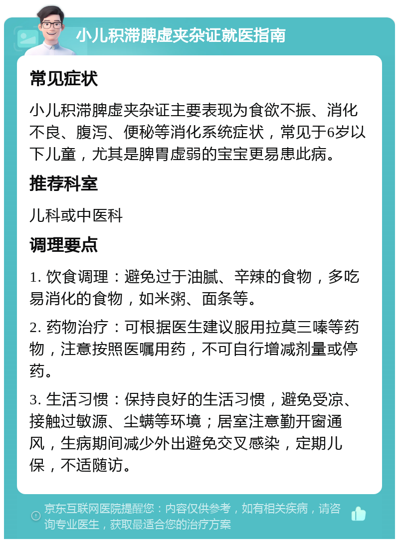 小儿积滞脾虚夹杂证就医指南 常见症状 小儿积滞脾虚夹杂证主要表现为食欲不振、消化不良、腹泻、便秘等消化系统症状，常见于6岁以下儿童，尤其是脾胃虚弱的宝宝更易患此病。 推荐科室 儿科或中医科 调理要点 1. 饮食调理：避免过于油腻、辛辣的食物，多吃易消化的食物，如米粥、面条等。 2. 药物治疗：可根据医生建议服用拉莫三嗪等药物，注意按照医嘱用药，不可自行增减剂量或停药。 3. 生活习惯：保持良好的生活习惯，避免受凉、接触过敏源、尘螨等环境；居室注意勤开窗通风，生病期间减少外出避免交叉感染，定期儿保，不适随访。