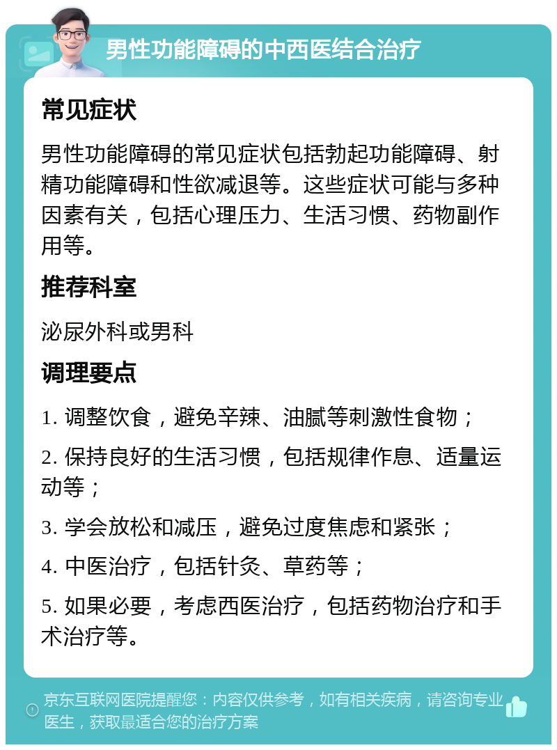 男性功能障碍的中西医结合治疗 常见症状 男性功能障碍的常见症状包括勃起功能障碍、射精功能障碍和性欲减退等。这些症状可能与多种因素有关，包括心理压力、生活习惯、药物副作用等。 推荐科室 泌尿外科或男科 调理要点 1. 调整饮食，避免辛辣、油腻等刺激性食物； 2. 保持良好的生活习惯，包括规律作息、适量运动等； 3. 学会放松和减压，避免过度焦虑和紧张； 4. 中医治疗，包括针灸、草药等； 5. 如果必要，考虑西医治疗，包括药物治疗和手术治疗等。