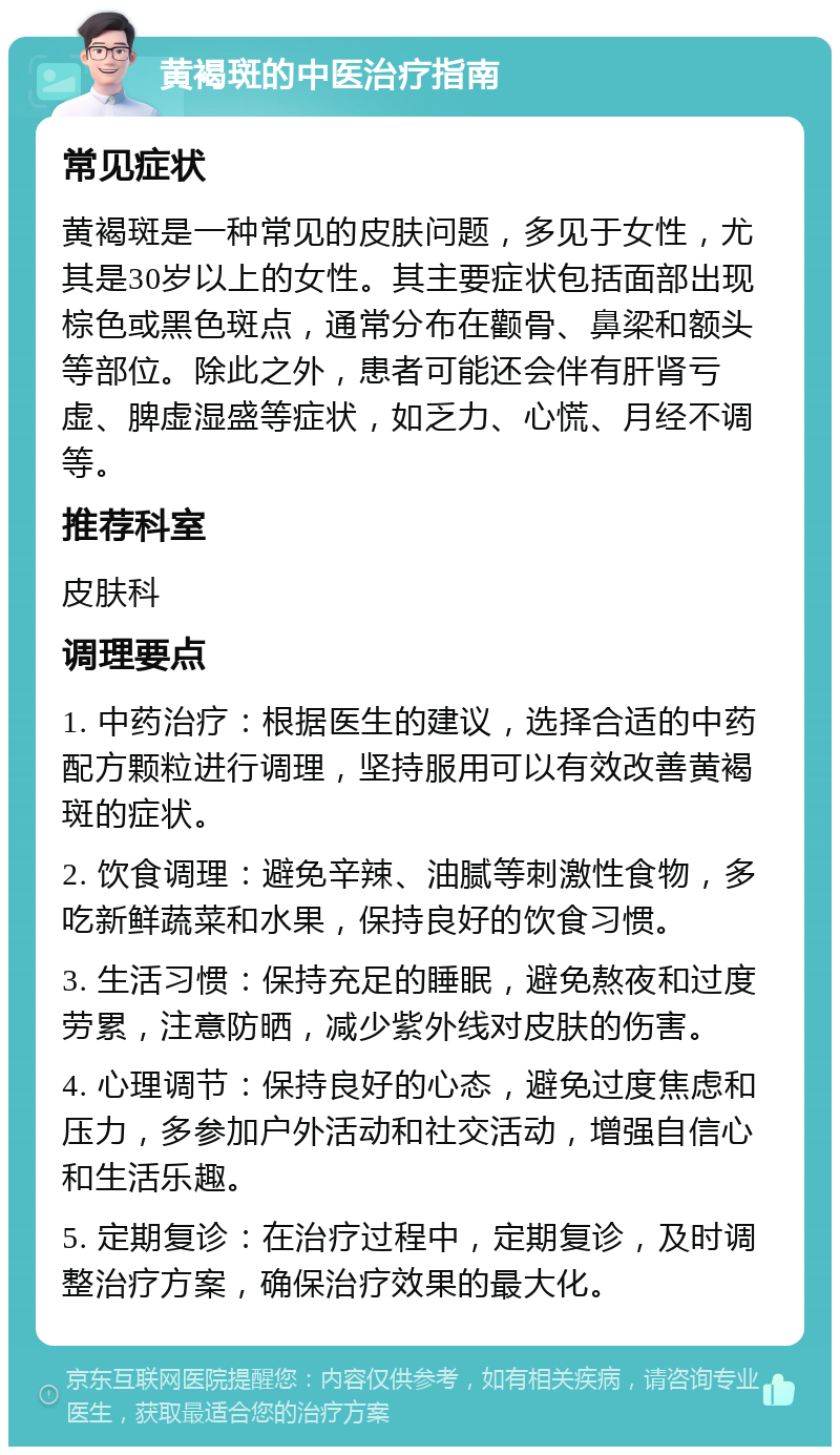 黄褐斑的中医治疗指南 常见症状 黄褐斑是一种常见的皮肤问题，多见于女性，尤其是30岁以上的女性。其主要症状包括面部出现棕色或黑色斑点，通常分布在颧骨、鼻梁和额头等部位。除此之外，患者可能还会伴有肝肾亏虚、脾虚湿盛等症状，如乏力、心慌、月经不调等。 推荐科室 皮肤科 调理要点 1. 中药治疗：根据医生的建议，选择合适的中药配方颗粒进行调理，坚持服用可以有效改善黄褐斑的症状。 2. 饮食调理：避免辛辣、油腻等刺激性食物，多吃新鲜蔬菜和水果，保持良好的饮食习惯。 3. 生活习惯：保持充足的睡眠，避免熬夜和过度劳累，注意防晒，减少紫外线对皮肤的伤害。 4. 心理调节：保持良好的心态，避免过度焦虑和压力，多参加户外活动和社交活动，增强自信心和生活乐趣。 5. 定期复诊：在治疗过程中，定期复诊，及时调整治疗方案，确保治疗效果的最大化。