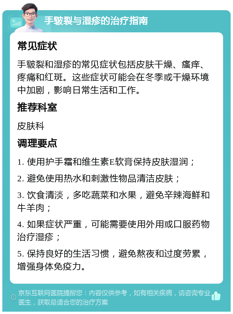 手皲裂与湿疹的治疗指南 常见症状 手皲裂和湿疹的常见症状包括皮肤干燥、瘙痒、疼痛和红斑。这些症状可能会在冬季或干燥环境中加剧，影响日常生活和工作。 推荐科室 皮肤科 调理要点 1. 使用护手霜和维生素E软膏保持皮肤湿润； 2. 避免使用热水和刺激性物品清洁皮肤； 3. 饮食清淡，多吃蔬菜和水果，避免辛辣海鲜和牛羊肉； 4. 如果症状严重，可能需要使用外用或口服药物治疗湿疹； 5. 保持良好的生活习惯，避免熬夜和过度劳累，增强身体免疫力。