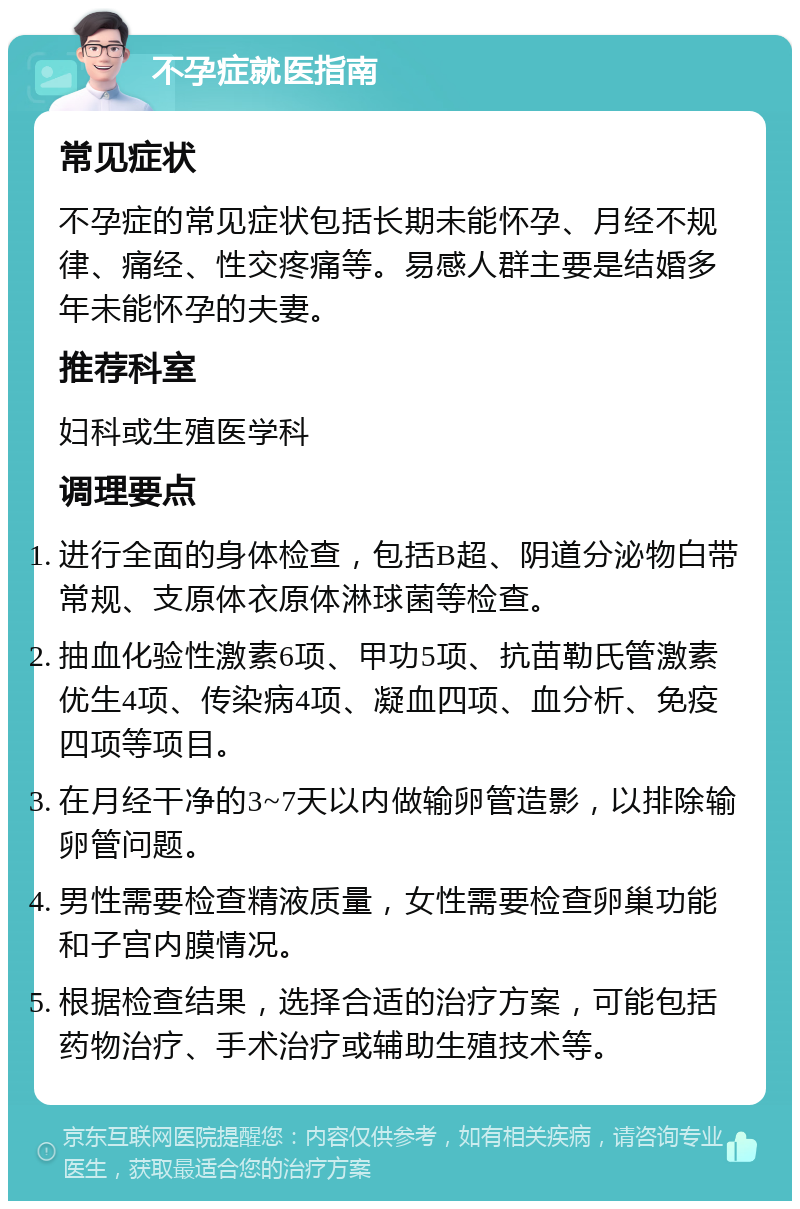 不孕症就医指南 常见症状 不孕症的常见症状包括长期未能怀孕、月经不规律、痛经、性交疼痛等。易感人群主要是结婚多年未能怀孕的夫妻。 推荐科室 妇科或生殖医学科 调理要点 进行全面的身体检查，包括B超、阴道分泌物白带常规、支原体衣原体淋球菌等检查。 抽血化验性激素6项、甲功5项、抗苗勒氏管激素优生4项、传染病4项、凝血四项、血分析、免疫四项等项目。 在月经干净的3~7天以内做输卵管造影，以排除输卵管问题。 男性需要检查精液质量，女性需要检查卵巢功能和子宫内膜情况。 根据检查结果，选择合适的治疗方案，可能包括药物治疗、手术治疗或辅助生殖技术等。