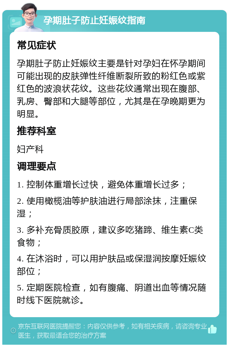 孕期肚子防止妊娠纹指南 常见症状 孕期肚子防止妊娠纹主要是针对孕妇在怀孕期间可能出现的皮肤弹性纤维断裂所致的粉红色或紫红色的波浪状花纹。这些花纹通常出现在腹部、乳房、臀部和大腿等部位，尤其是在孕晚期更为明显。 推荐科室 妇产科 调理要点 1. 控制体重增长过快，避免体重增长过多； 2. 使用橄榄油等护肤油进行局部涂抹，注重保湿； 3. 多补充骨质胶原，建议多吃猪蹄、维生素C类食物； 4. 在沐浴时，可以用护肤品或保湿润按摩妊娠纹部位； 5. 定期医院检查，如有腹痛、阴道出血等情况随时线下医院就诊。