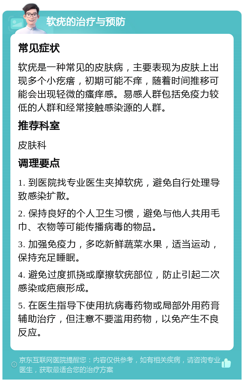 软疣的治疗与预防 常见症状 软疣是一种常见的皮肤病，主要表现为皮肤上出现多个小疙瘩，初期可能不痒，随着时间推移可能会出现轻微的瘙痒感。易感人群包括免疫力较低的人群和经常接触感染源的人群。 推荐科室 皮肤科 调理要点 1. 到医院找专业医生夹掉软疣，避免自行处理导致感染扩散。 2. 保持良好的个人卫生习惯，避免与他人共用毛巾、衣物等可能传播病毒的物品。 3. 加强免疫力，多吃新鲜蔬菜水果，适当运动，保持充足睡眠。 4. 避免过度抓挠或摩擦软疣部位，防止引起二次感染或疤痕形成。 5. 在医生指导下使用抗病毒药物或局部外用药膏辅助治疗，但注意不要滥用药物，以免产生不良反应。