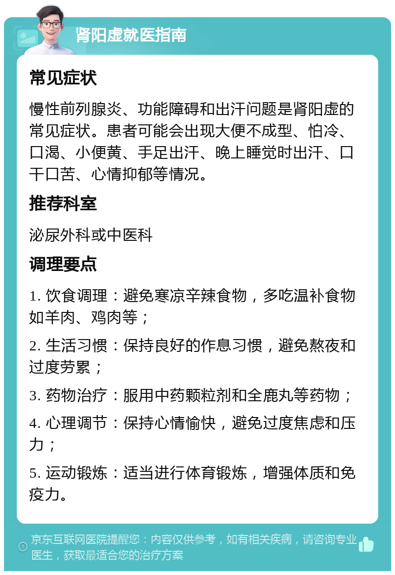 肾阳虚就医指南 常见症状 慢性前列腺炎、功能障碍和出汗问题是肾阳虚的常见症状。患者可能会出现大便不成型、怕冷、口渴、小便黄、手足出汗、晚上睡觉时出汗、口干口苦、心情抑郁等情况。 推荐科室 泌尿外科或中医科 调理要点 1. 饮食调理：避免寒凉辛辣食物，多吃温补食物如羊肉、鸡肉等； 2. 生活习惯：保持良好的作息习惯，避免熬夜和过度劳累； 3. 药物治疗：服用中药颗粒剂和全鹿丸等药物； 4. 心理调节：保持心情愉快，避免过度焦虑和压力； 5. 运动锻炼：适当进行体育锻炼，增强体质和免疫力。