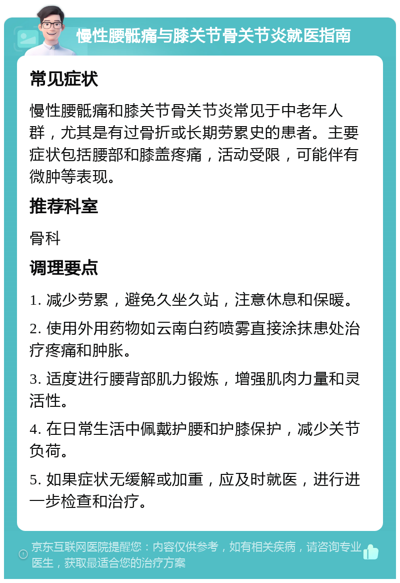 慢性腰骶痛与膝关节骨关节炎就医指南 常见症状 慢性腰骶痛和膝关节骨关节炎常见于中老年人群，尤其是有过骨折或长期劳累史的患者。主要症状包括腰部和膝盖疼痛，活动受限，可能伴有微肿等表现。 推荐科室 骨科 调理要点 1. 减少劳累，避免久坐久站，注意休息和保暖。 2. 使用外用药物如云南白药喷雾直接涂抹患处治疗疼痛和肿胀。 3. 适度进行腰背部肌力锻炼，增强肌肉力量和灵活性。 4. 在日常生活中佩戴护腰和护膝保护，减少关节负荷。 5. 如果症状无缓解或加重，应及时就医，进行进一步检查和治疗。