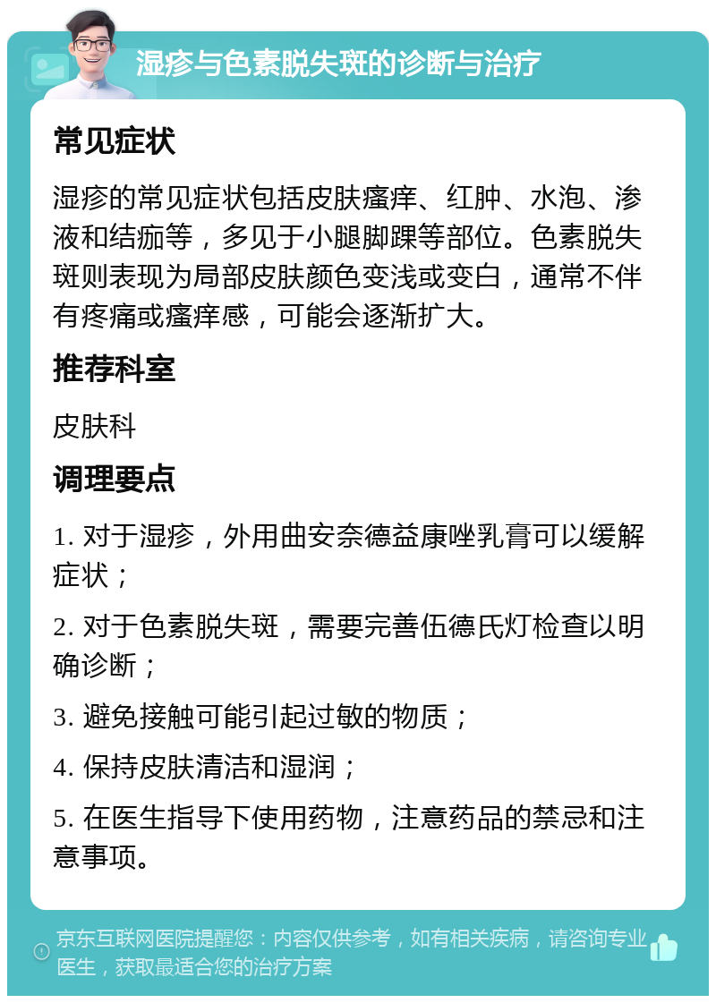 湿疹与色素脱失斑的诊断与治疗 常见症状 湿疹的常见症状包括皮肤瘙痒、红肿、水泡、渗液和结痂等，多见于小腿脚踝等部位。色素脱失斑则表现为局部皮肤颜色变浅或变白，通常不伴有疼痛或瘙痒感，可能会逐渐扩大。 推荐科室 皮肤科 调理要点 1. 对于湿疹，外用曲安奈德益康唑乳膏可以缓解症状； 2. 对于色素脱失斑，需要完善伍德氏灯检查以明确诊断； 3. 避免接触可能引起过敏的物质； 4. 保持皮肤清洁和湿润； 5. 在医生指导下使用药物，注意药品的禁忌和注意事项。