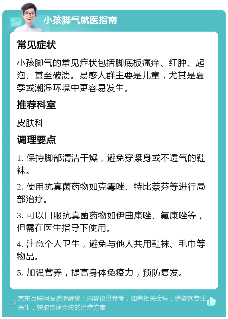 小孩脚气就医指南 常见症状 小孩脚气的常见症状包括脚底板瘙痒、红肿、起泡、甚至破溃。易感人群主要是儿童，尤其是夏季或潮湿环境中更容易发生。 推荐科室 皮肤科 调理要点 1. 保持脚部清洁干燥，避免穿紧身或不透气的鞋袜。 2. 使用抗真菌药物如克霉唑、特比萘芬等进行局部治疗。 3. 可以口服抗真菌药物如伊曲康唑、氟康唑等，但需在医生指导下使用。 4. 注意个人卫生，避免与他人共用鞋袜、毛巾等物品。 5. 加强营养，提高身体免疫力，预防复发。