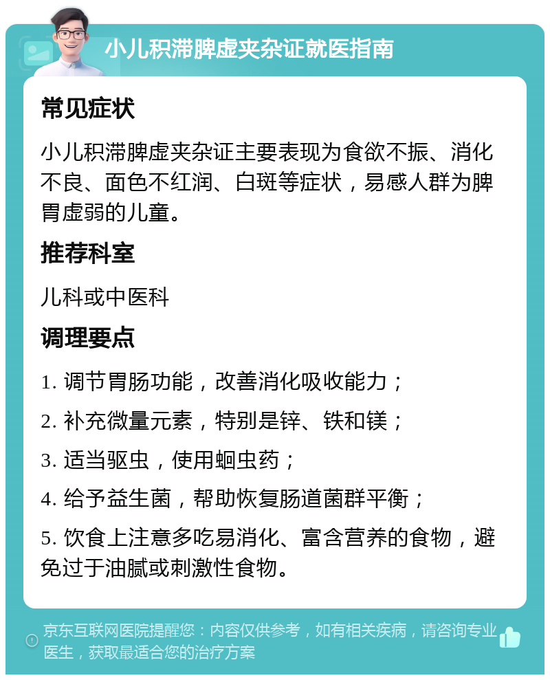 小儿积滞脾虚夹杂证就医指南 常见症状 小儿积滞脾虚夹杂证主要表现为食欲不振、消化不良、面色不红润、白斑等症状，易感人群为脾胃虚弱的儿童。 推荐科室 儿科或中医科 调理要点 1. 调节胃肠功能，改善消化吸收能力； 2. 补充微量元素，特别是锌、铁和镁； 3. 适当驱虫，使用蛔虫药； 4. 给予益生菌，帮助恢复肠道菌群平衡； 5. 饮食上注意多吃易消化、富含营养的食物，避免过于油腻或刺激性食物。