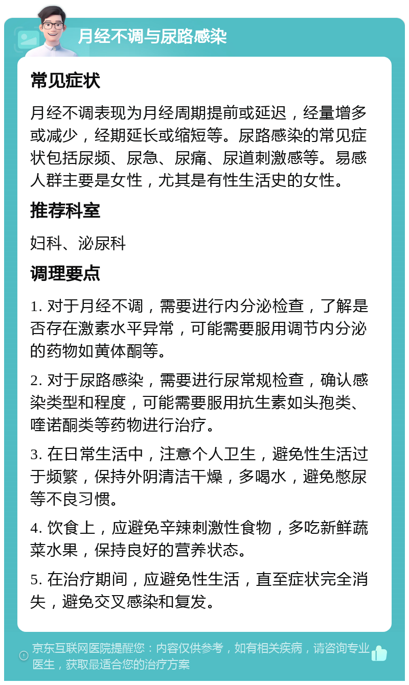 月经不调与尿路感染 常见症状 月经不调表现为月经周期提前或延迟，经量增多或减少，经期延长或缩短等。尿路感染的常见症状包括尿频、尿急、尿痛、尿道刺激感等。易感人群主要是女性，尤其是有性生活史的女性。 推荐科室 妇科、泌尿科 调理要点 1. 对于月经不调，需要进行内分泌检查，了解是否存在激素水平异常，可能需要服用调节内分泌的药物如黄体酮等。 2. 对于尿路感染，需要进行尿常规检查，确认感染类型和程度，可能需要服用抗生素如头孢类、喹诺酮类等药物进行治疗。 3. 在日常生活中，注意个人卫生，避免性生活过于频繁，保持外阴清洁干燥，多喝水，避免憋尿等不良习惯。 4. 饮食上，应避免辛辣刺激性食物，多吃新鲜蔬菜水果，保持良好的营养状态。 5. 在治疗期间，应避免性生活，直至症状完全消失，避免交叉感染和复发。