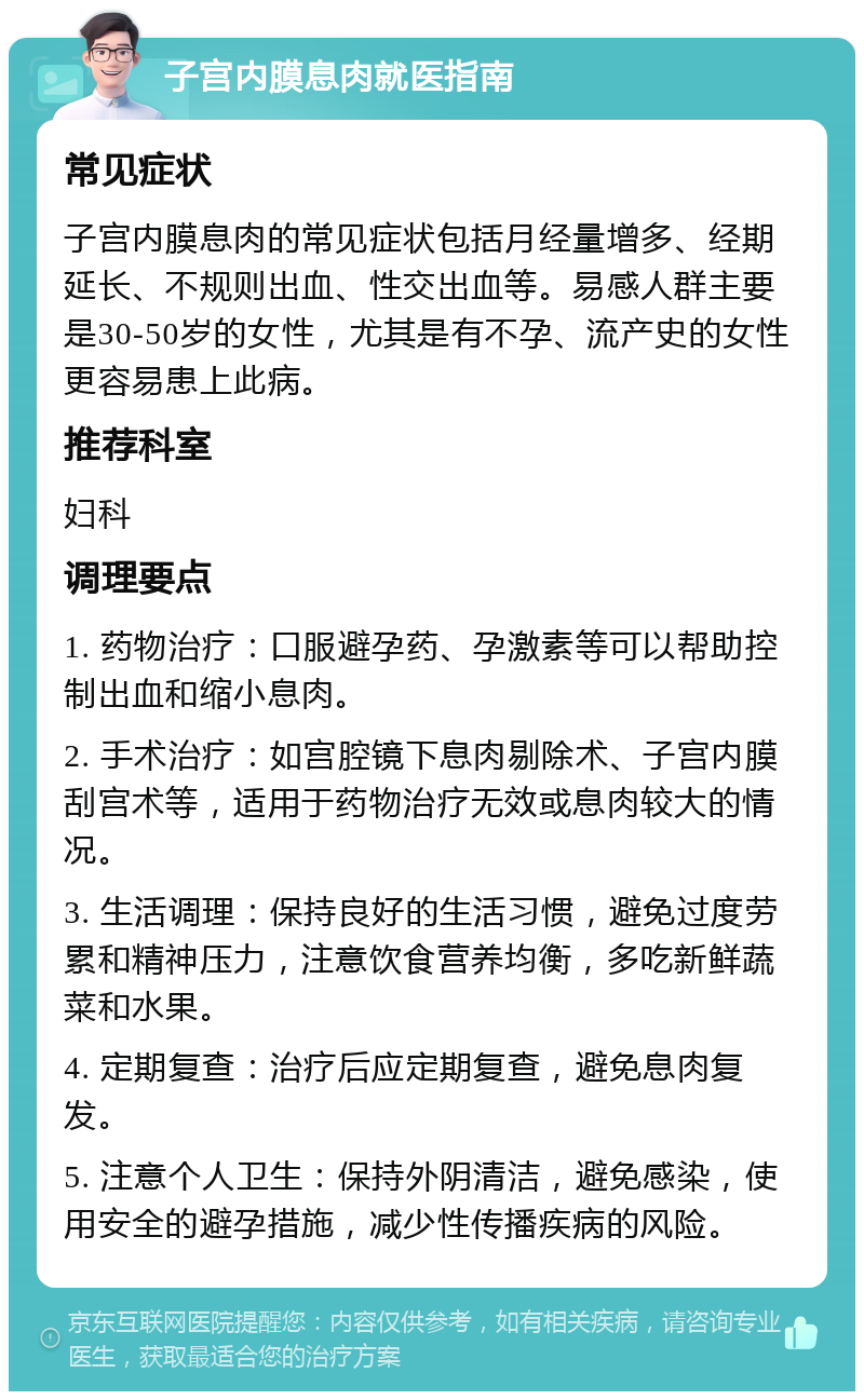 子宫内膜息肉就医指南 常见症状 子宫内膜息肉的常见症状包括月经量增多、经期延长、不规则出血、性交出血等。易感人群主要是30-50岁的女性，尤其是有不孕、流产史的女性更容易患上此病。 推荐科室 妇科 调理要点 1. 药物治疗：口服避孕药、孕激素等可以帮助控制出血和缩小息肉。 2. 手术治疗：如宫腔镜下息肉剔除术、子宫内膜刮宫术等，适用于药物治疗无效或息肉较大的情况。 3. 生活调理：保持良好的生活习惯，避免过度劳累和精神压力，注意饮食营养均衡，多吃新鲜蔬菜和水果。 4. 定期复查：治疗后应定期复查，避免息肉复发。 5. 注意个人卫生：保持外阴清洁，避免感染，使用安全的避孕措施，减少性传播疾病的风险。