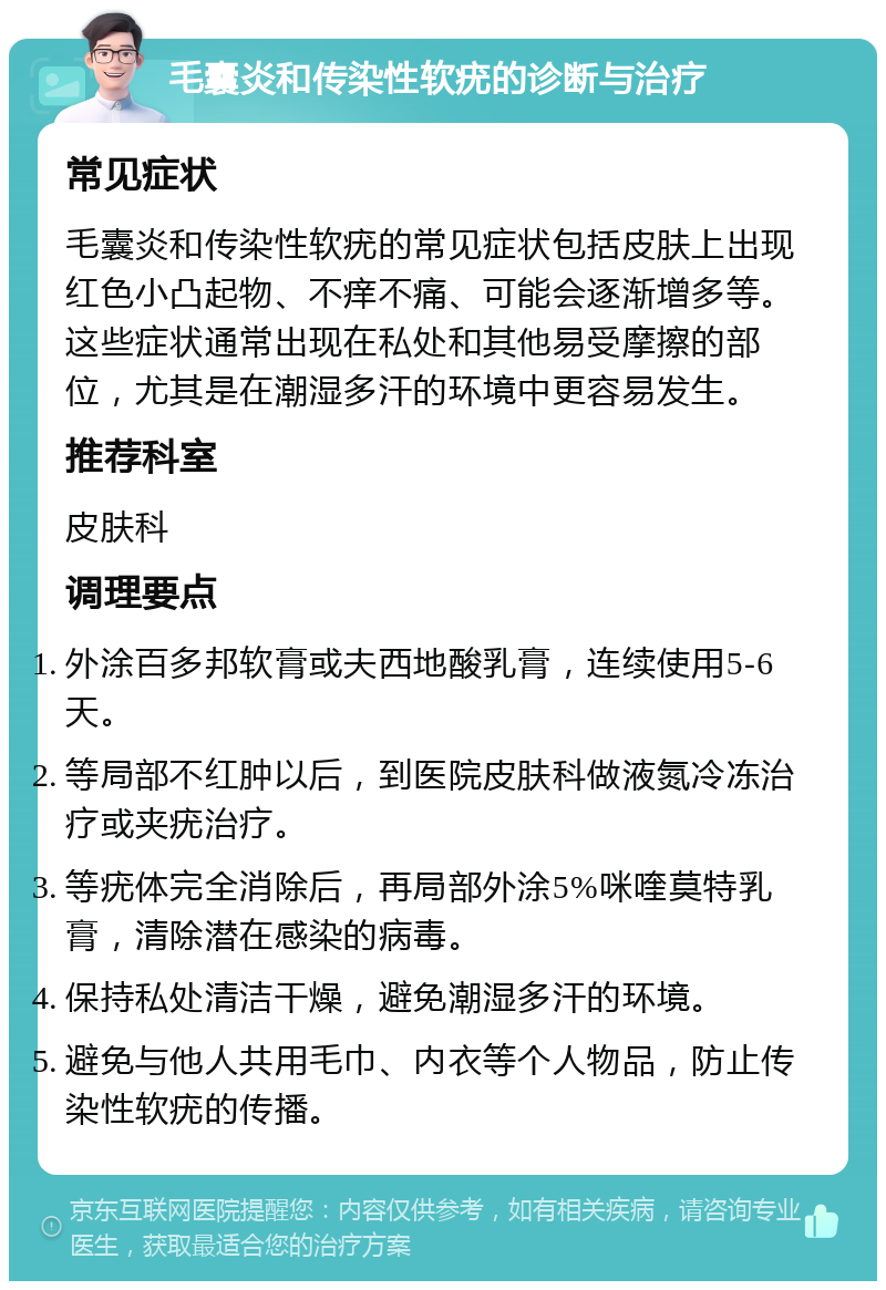 毛囊炎和传染性软疣的诊断与治疗 常见症状 毛囊炎和传染性软疣的常见症状包括皮肤上出现红色小凸起物、不痒不痛、可能会逐渐增多等。这些症状通常出现在私处和其他易受摩擦的部位，尤其是在潮湿多汗的环境中更容易发生。 推荐科室 皮肤科 调理要点 外涂百多邦软膏或夫西地酸乳膏，连续使用5-6天。 等局部不红肿以后，到医院皮肤科做液氮冷冻治疗或夹疣治疗。 等疣体完全消除后，再局部外涂5%咪喹莫特乳膏，清除潜在感染的病毒。 保持私处清洁干燥，避免潮湿多汗的环境。 避免与他人共用毛巾、内衣等个人物品，防止传染性软疣的传播。