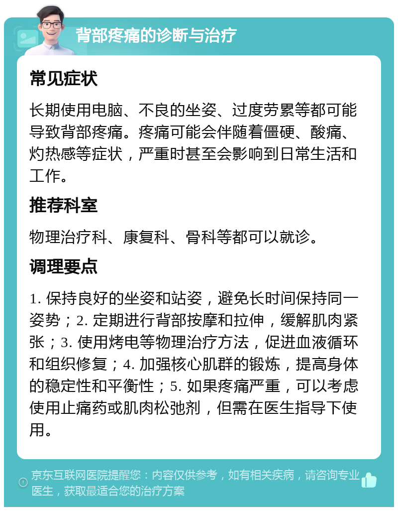 背部疼痛的诊断与治疗 常见症状 长期使用电脑、不良的坐姿、过度劳累等都可能导致背部疼痛。疼痛可能会伴随着僵硬、酸痛、灼热感等症状，严重时甚至会影响到日常生活和工作。 推荐科室 物理治疗科、康复科、骨科等都可以就诊。 调理要点 1. 保持良好的坐姿和站姿，避免长时间保持同一姿势；2. 定期进行背部按摩和拉伸，缓解肌肉紧张；3. 使用烤电等物理治疗方法，促进血液循环和组织修复；4. 加强核心肌群的锻炼，提高身体的稳定性和平衡性；5. 如果疼痛严重，可以考虑使用止痛药或肌肉松弛剂，但需在医生指导下使用。