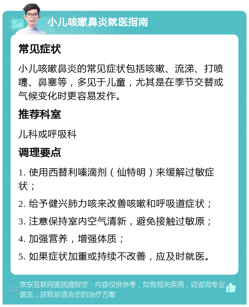 小儿咳嗽鼻炎就医指南 常见症状 小儿咳嗽鼻炎的常见症状包括咳嗽、流涕、打喷嚏、鼻塞等，多见于儿童，尤其是在季节交替或气候变化时更容易发作。 推荐科室 儿科或呼吸科 调理要点 1. 使用西替利嗪滴剂（仙特明）来缓解过敏症状； 2. 给予健兴肺力咳来改善咳嗽和呼吸道症状； 3. 注意保持室内空气清新，避免接触过敏原； 4. 加强营养，增强体质； 5. 如果症状加重或持续不改善，应及时就医。