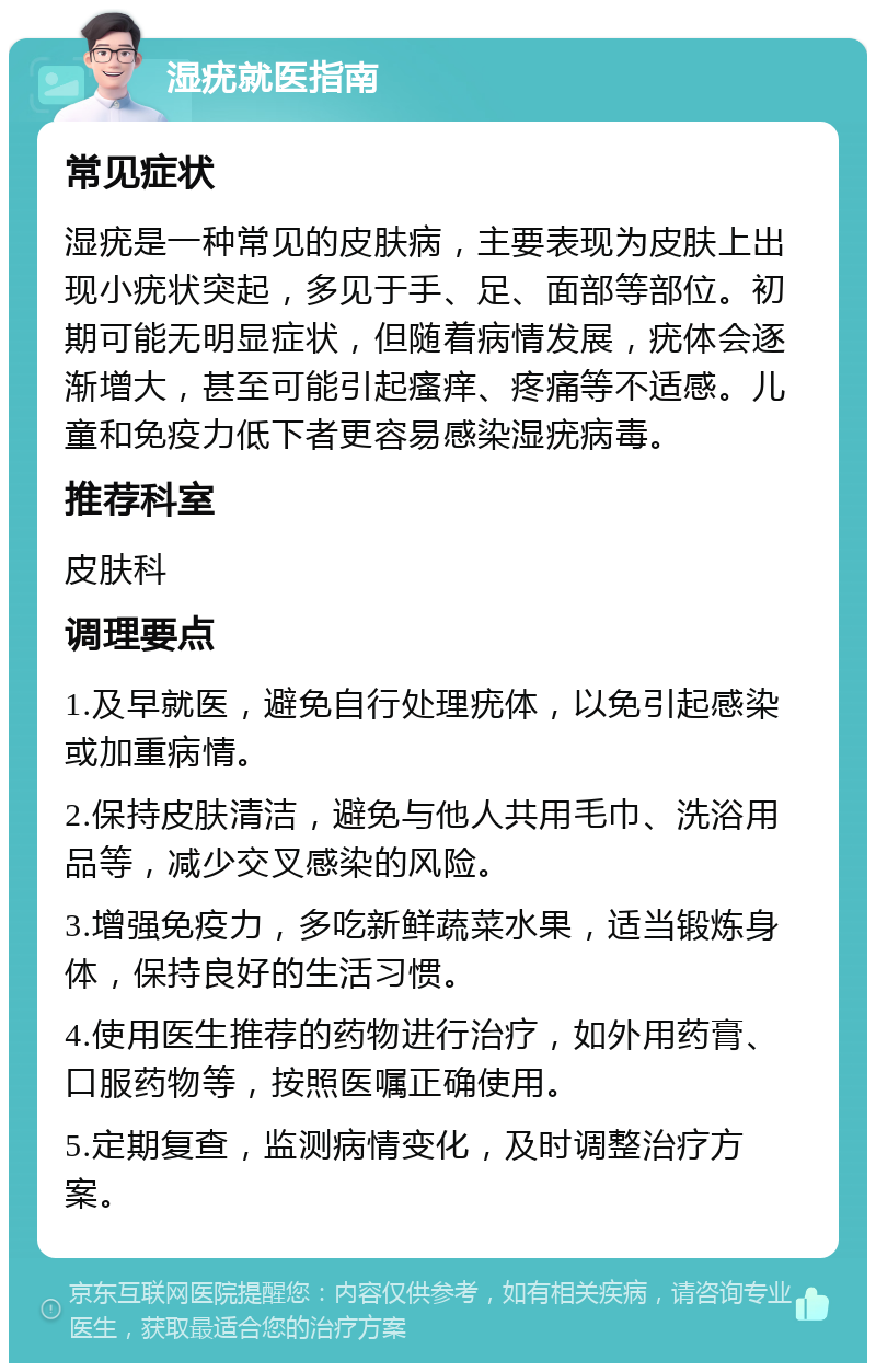 湿疣就医指南 常见症状 湿疣是一种常见的皮肤病，主要表现为皮肤上出现小疣状突起，多见于手、足、面部等部位。初期可能无明显症状，但随着病情发展，疣体会逐渐增大，甚至可能引起瘙痒、疼痛等不适感。儿童和免疫力低下者更容易感染湿疣病毒。 推荐科室 皮肤科 调理要点 1.及早就医，避免自行处理疣体，以免引起感染或加重病情。 2.保持皮肤清洁，避免与他人共用毛巾、洗浴用品等，减少交叉感染的风险。 3.增强免疫力，多吃新鲜蔬菜水果，适当锻炼身体，保持良好的生活习惯。 4.使用医生推荐的药物进行治疗，如外用药膏、口服药物等，按照医嘱正确使用。 5.定期复查，监测病情变化，及时调整治疗方案。