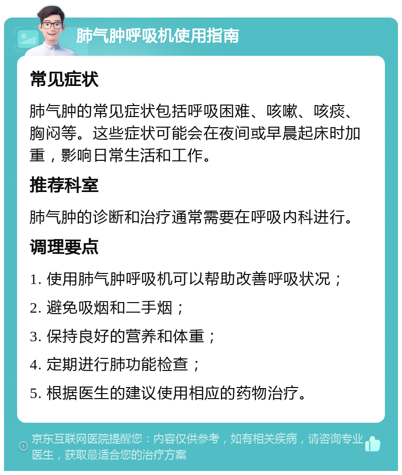 肺气肿呼吸机使用指南 常见症状 肺气肿的常见症状包括呼吸困难、咳嗽、咳痰、胸闷等。这些症状可能会在夜间或早晨起床时加重，影响日常生活和工作。 推荐科室 肺气肿的诊断和治疗通常需要在呼吸内科进行。 调理要点 1. 使用肺气肿呼吸机可以帮助改善呼吸状况； 2. 避免吸烟和二手烟； 3. 保持良好的营养和体重； 4. 定期进行肺功能检查； 5. 根据医生的建议使用相应的药物治疗。