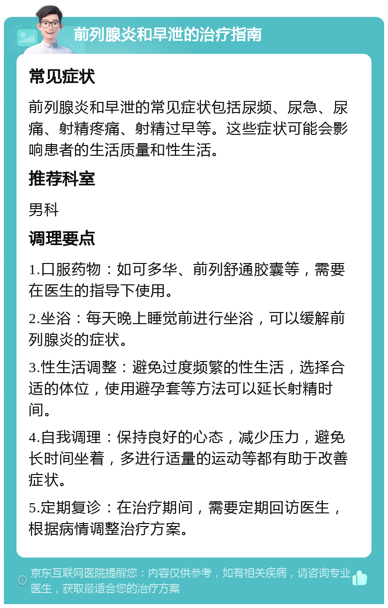 前列腺炎和早泄的治疗指南 常见症状 前列腺炎和早泄的常见症状包括尿频、尿急、尿痛、射精疼痛、射精过早等。这些症状可能会影响患者的生活质量和性生活。 推荐科室 男科 调理要点 1.口服药物：如可多华、前列舒通胶囊等，需要在医生的指导下使用。 2.坐浴：每天晚上睡觉前进行坐浴，可以缓解前列腺炎的症状。 3.性生活调整：避免过度频繁的性生活，选择合适的体位，使用避孕套等方法可以延长射精时间。 4.自我调理：保持良好的心态，减少压力，避免长时间坐着，多进行适量的运动等都有助于改善症状。 5.定期复诊：在治疗期间，需要定期回访医生，根据病情调整治疗方案。