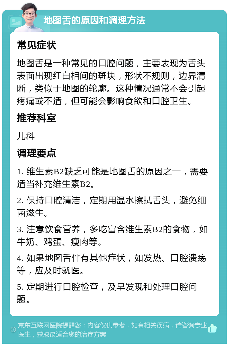 地图舌的原因和调理方法 常见症状 地图舌是一种常见的口腔问题，主要表现为舌头表面出现红白相间的斑块，形状不规则，边界清晰，类似于地图的轮廓。这种情况通常不会引起疼痛或不适，但可能会影响食欲和口腔卫生。 推荐科室 儿科 调理要点 1. 维生素B2缺乏可能是地图舌的原因之一，需要适当补充维生素B2。 2. 保持口腔清洁，定期用温水擦拭舌头，避免细菌滋生。 3. 注意饮食营养，多吃富含维生素B2的食物，如牛奶、鸡蛋、瘦肉等。 4. 如果地图舌伴有其他症状，如发热、口腔溃疡等，应及时就医。 5. 定期进行口腔检查，及早发现和处理口腔问题。