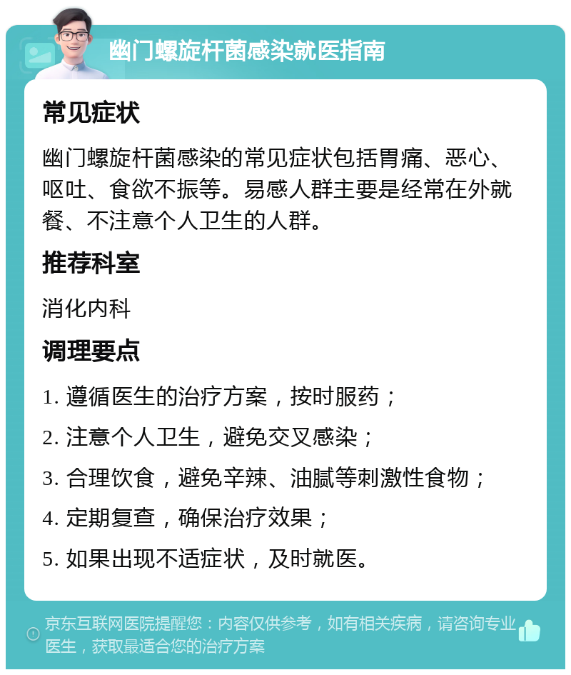 幽门螺旋杆菌感染就医指南 常见症状 幽门螺旋杆菌感染的常见症状包括胃痛、恶心、呕吐、食欲不振等。易感人群主要是经常在外就餐、不注意个人卫生的人群。 推荐科室 消化内科 调理要点 1. 遵循医生的治疗方案，按时服药； 2. 注意个人卫生，避免交叉感染； 3. 合理饮食，避免辛辣、油腻等刺激性食物； 4. 定期复查，确保治疗效果； 5. 如果出现不适症状，及时就医。