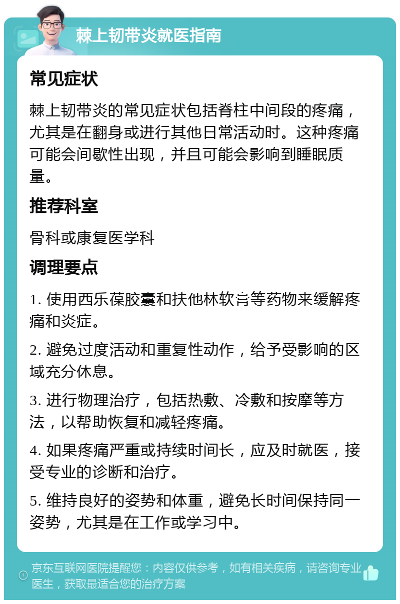 棘上韧带炎就医指南 常见症状 棘上韧带炎的常见症状包括脊柱中间段的疼痛，尤其是在翻身或进行其他日常活动时。这种疼痛可能会间歇性出现，并且可能会影响到睡眠质量。 推荐科室 骨科或康复医学科 调理要点 1. 使用西乐葆胶囊和扶他林软膏等药物来缓解疼痛和炎症。 2. 避免过度活动和重复性动作，给予受影响的区域充分休息。 3. 进行物理治疗，包括热敷、冷敷和按摩等方法，以帮助恢复和减轻疼痛。 4. 如果疼痛严重或持续时间长，应及时就医，接受专业的诊断和治疗。 5. 维持良好的姿势和体重，避免长时间保持同一姿势，尤其是在工作或学习中。