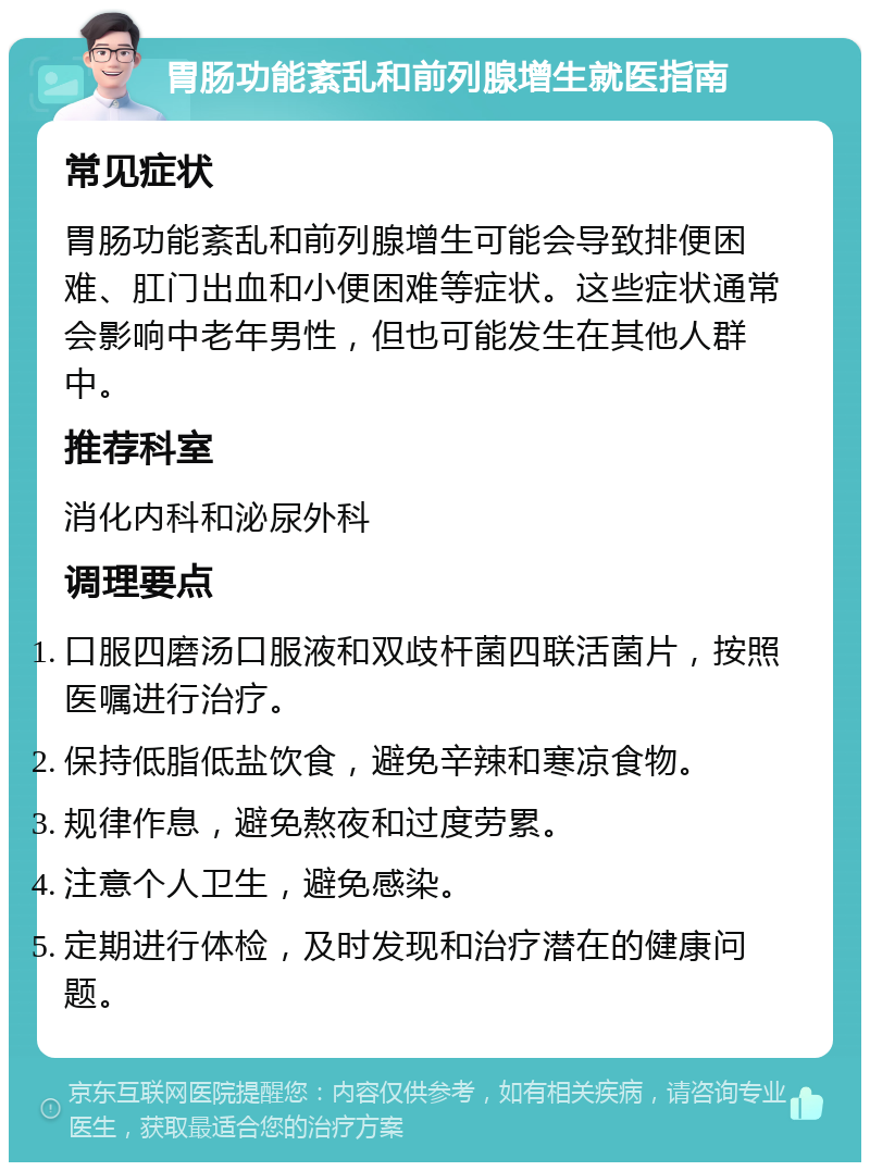 胃肠功能紊乱和前列腺增生就医指南 常见症状 胃肠功能紊乱和前列腺增生可能会导致排便困难、肛门出血和小便困难等症状。这些症状通常会影响中老年男性，但也可能发生在其他人群中。 推荐科室 消化内科和泌尿外科 调理要点 口服四磨汤口服液和双歧杆菌四联活菌片，按照医嘱进行治疗。 保持低脂低盐饮食，避免辛辣和寒凉食物。 规律作息，避免熬夜和过度劳累。 注意个人卫生，避免感染。 定期进行体检，及时发现和治疗潜在的健康问题。