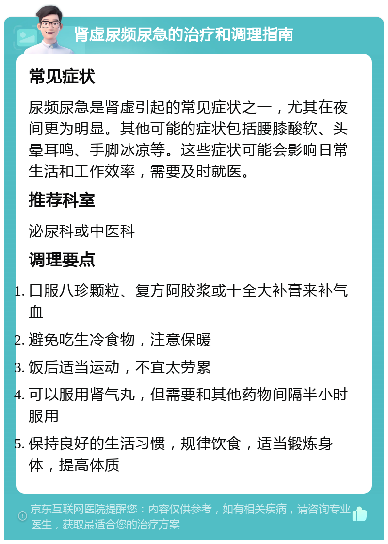 肾虚尿频尿急的治疗和调理指南 常见症状 尿频尿急是肾虚引起的常见症状之一，尤其在夜间更为明显。其他可能的症状包括腰膝酸软、头晕耳鸣、手脚冰凉等。这些症状可能会影响日常生活和工作效率，需要及时就医。 推荐科室 泌尿科或中医科 调理要点 口服八珍颗粒、复方阿胶浆或十全大补膏来补气血 避免吃生冷食物，注意保暖 饭后适当运动，不宜太劳累 可以服用肾气丸，但需要和其他药物间隔半小时服用 保持良好的生活习惯，规律饮食，适当锻炼身体，提高体质