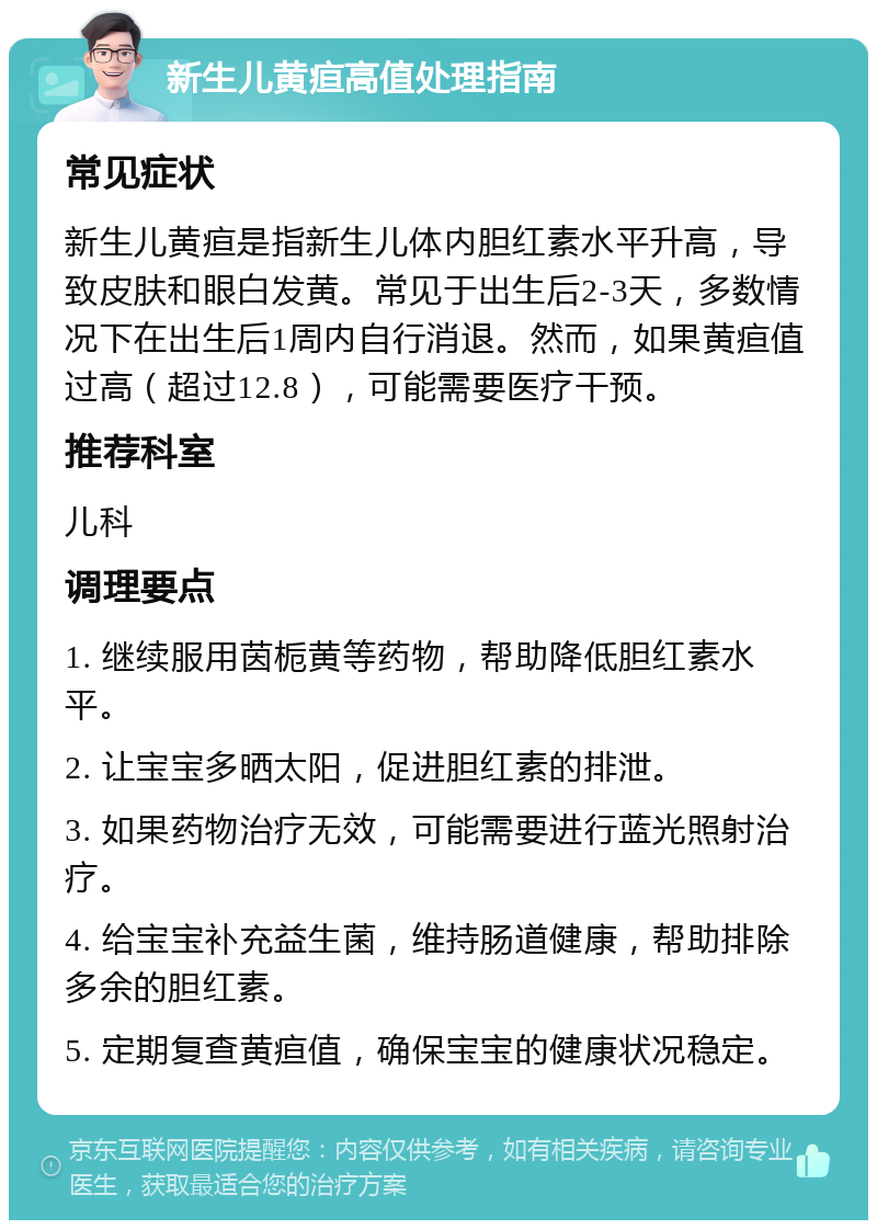 新生儿黄疸高值处理指南 常见症状 新生儿黄疸是指新生儿体内胆红素水平升高，导致皮肤和眼白发黄。常见于出生后2-3天，多数情况下在出生后1周内自行消退。然而，如果黄疸值过高（超过12.8），可能需要医疗干预。 推荐科室 儿科 调理要点 1. 继续服用茵栀黄等药物，帮助降低胆红素水平。 2. 让宝宝多晒太阳，促进胆红素的排泄。 3. 如果药物治疗无效，可能需要进行蓝光照射治疗。 4. 给宝宝补充益生菌，维持肠道健康，帮助排除多余的胆红素。 5. 定期复查黄疸值，确保宝宝的健康状况稳定。