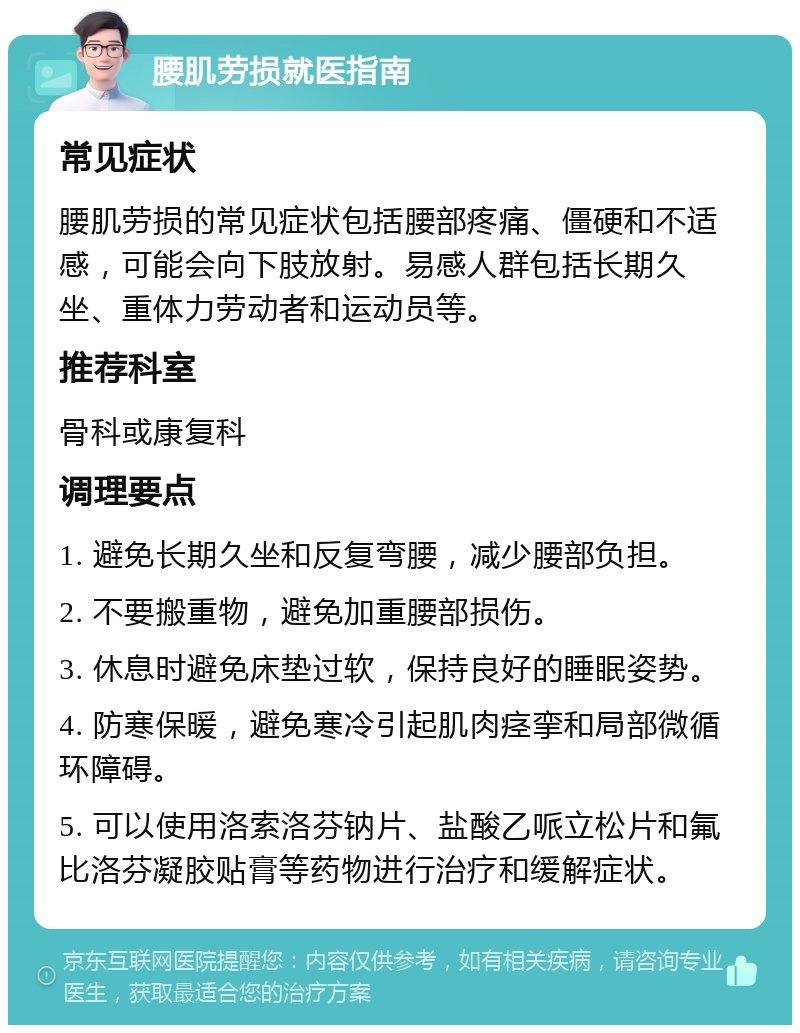 腰肌劳损就医指南 常见症状 腰肌劳损的常见症状包括腰部疼痛、僵硬和不适感，可能会向下肢放射。易感人群包括长期久坐、重体力劳动者和运动员等。 推荐科室 骨科或康复科 调理要点 1. 避免长期久坐和反复弯腰，减少腰部负担。 2. 不要搬重物，避免加重腰部损伤。 3. 休息时避免床垫过软，保持良好的睡眠姿势。 4. 防寒保暖，避免寒冷引起肌肉痉挛和局部微循环障碍。 5. 可以使用洛索洛芬钠片、盐酸乙哌立松片和氟比洛芬凝胶贴膏等药物进行治疗和缓解症状。